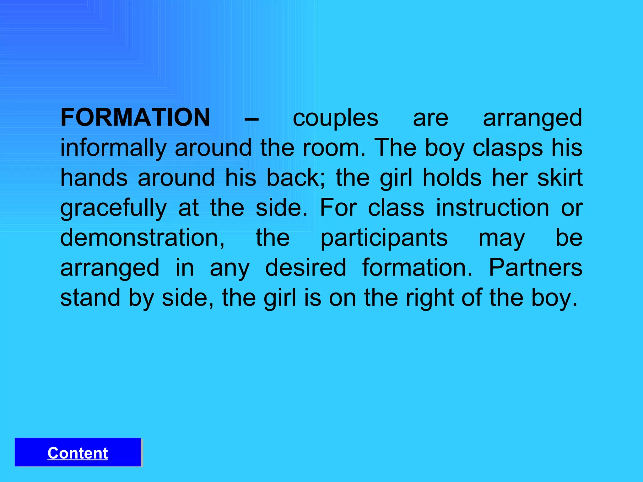 FORMATION –  couples are arranged informally around the room. The boy clasps his hands around his back; the girl holds her skirt gracefully at the side. For class instruction or demonstration, the participants may be arranged in any desired formation. Partners stand by side, the girl is on the right of the boy. Content 