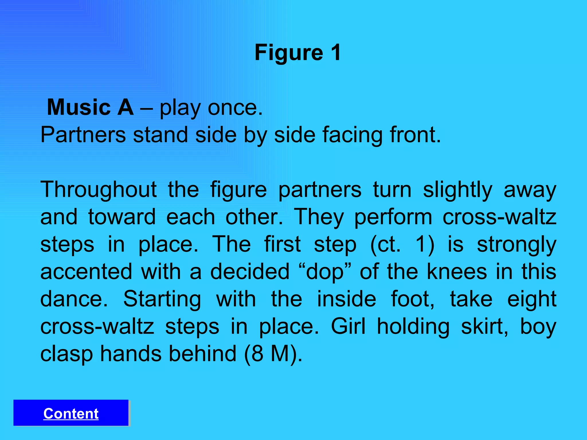 Figure 1   Music A  – play once. Partners stand side by side facing front. Throughout the figure partners turn slightly away and toward each other. They perform cross-waltz steps in place. The first step (ct. 1) is strongly accented with a decided “dop” of the knees in this dance. Starting with the inside foot, take eight cross-waltz steps in place. Girl holding skirt, boy clasp hands behind (8 M). Content 