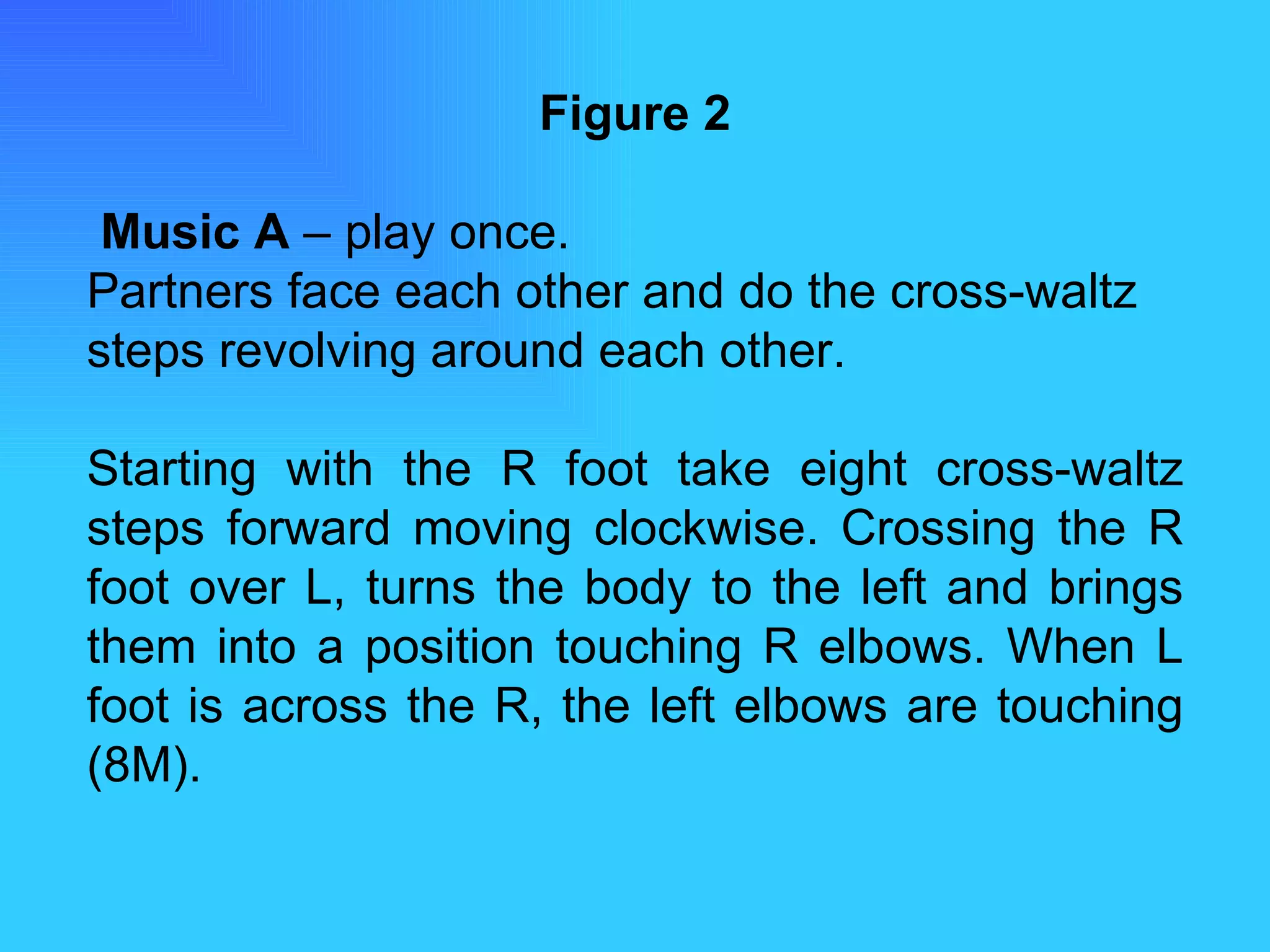 Figure 2   Music A  – play once. Partners face each other and do the cross-waltz steps revolving around each other. Starting with the R foot take eight cross-waltz steps forward moving clockwise. Crossing the R foot over L, turns the body to the left and brings them into a position touching R elbows. When L foot is across the R, the left elbows are touching (8M). 