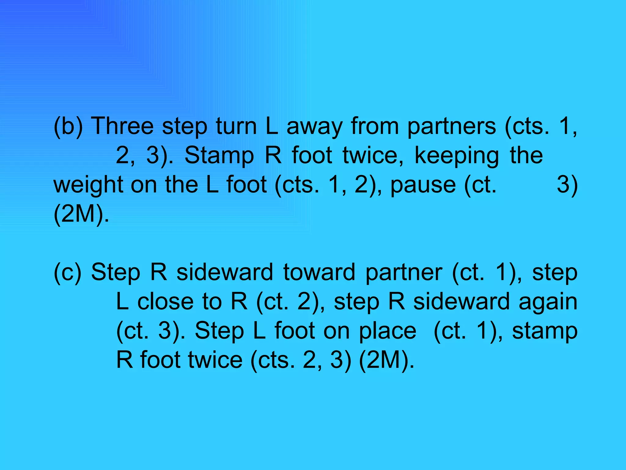 (b) Three step turn L away from partners (cts. 1,  2, 3). Stamp R foot twice, keeping the  weight on the L foot (cts. 1, 2), pause (ct.  3) (2M). (c) Step R sideward toward partner (ct. 1), step  L close to R (ct. 2), step R sideward again  (ct. 3). Step L foot on place  (ct. 1), stamp  R foot twice (cts. 2, 3) (2M). 