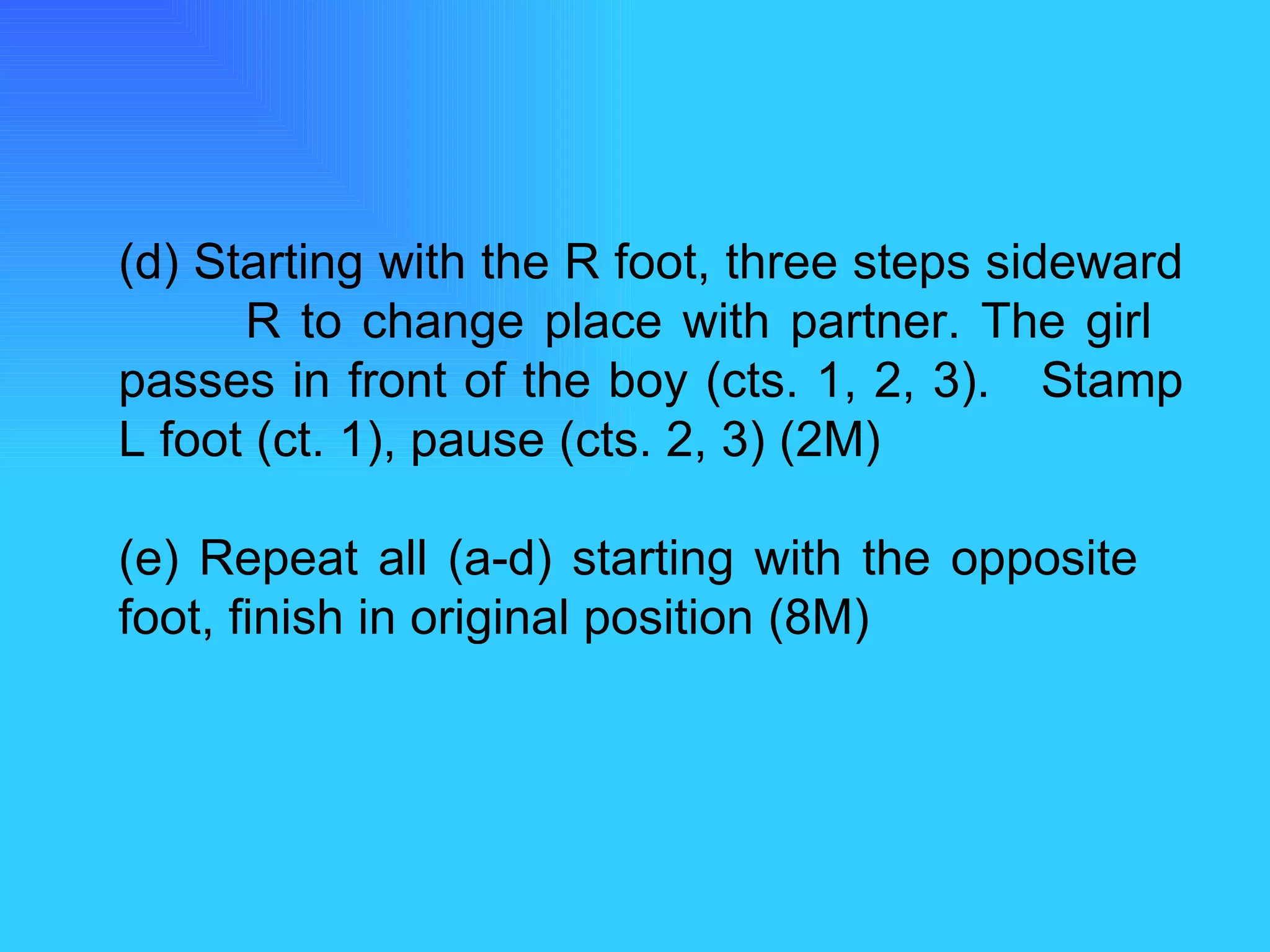 (d) Starting with the R foot, three steps sideward  R to change place with partner. The girl  passes in front of the boy (cts. 1, 2, 3).  Stamp L foot (ct. 1), pause (cts. 2, 3) (2M) (e) Repeat all (a-d) starting with the opposite  foot, finish in original position (8M) 