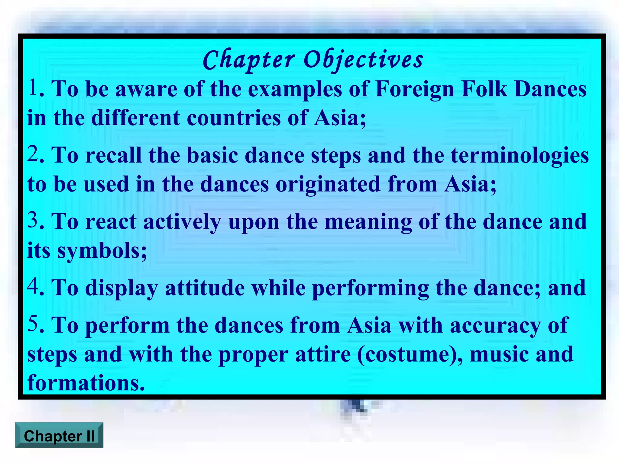 Chapter Objectives . To be aware of the examples of Foreign Folk Dances in the different countries of Asia; . To recall the basic dance steps and the terminologies to be used in the dances originated from Asia; . To react actively upon the meaning of the dance and its symbols; . To display attitude while performing the dance; and . To perform the dances from Asia with accuracy of steps and with the proper attire (costume), music and formations. Chapter II 