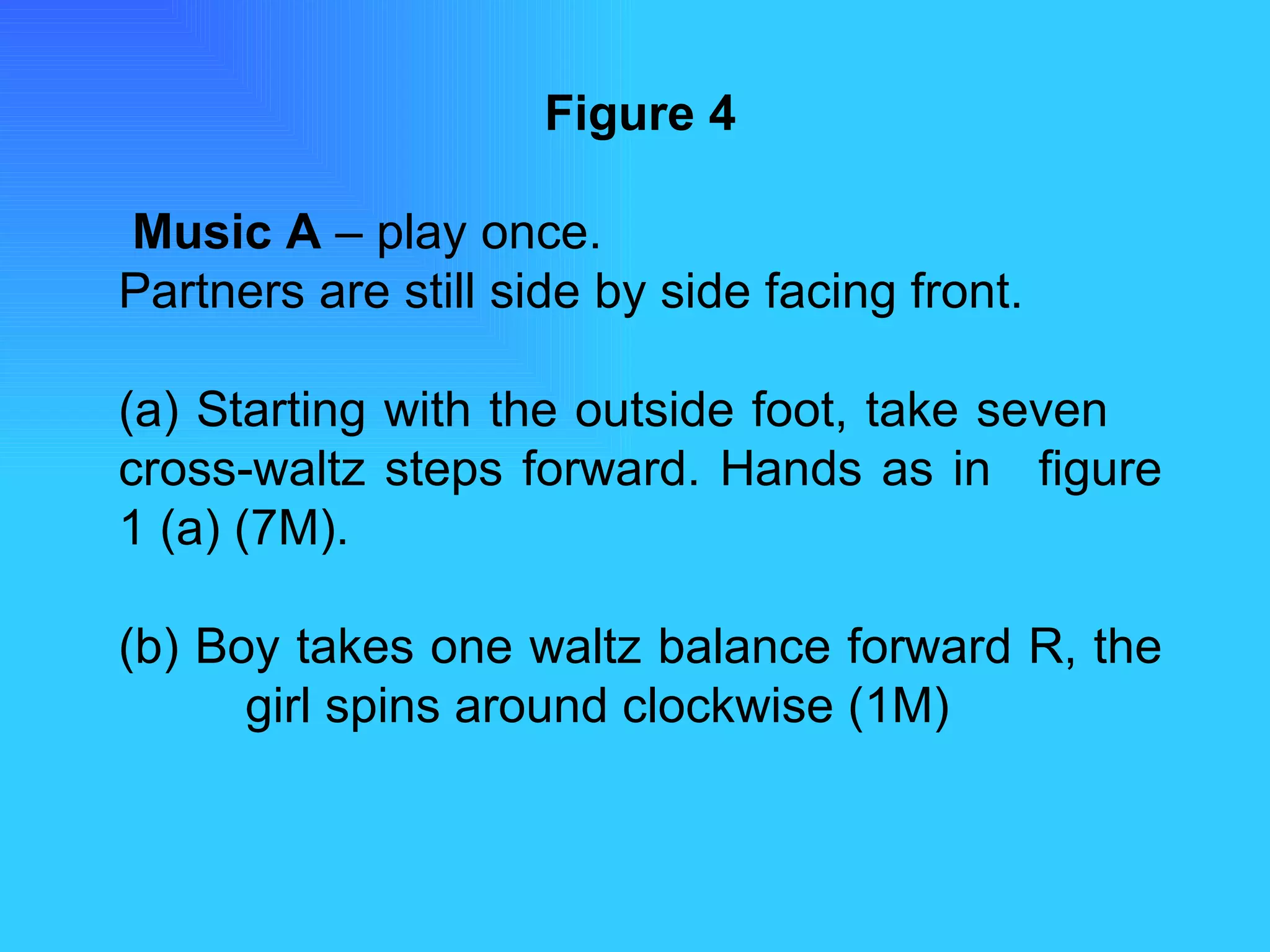 Figure 4   Music A  – play once. Partners are still side by side facing front. (a) Starting with the outside foot, take seven  cross-waltz steps forward. Hands as in  figure 1 (a) (7M). (b) Boy takes one waltz balance forward R, the  girl spins around clockwise (1M) 