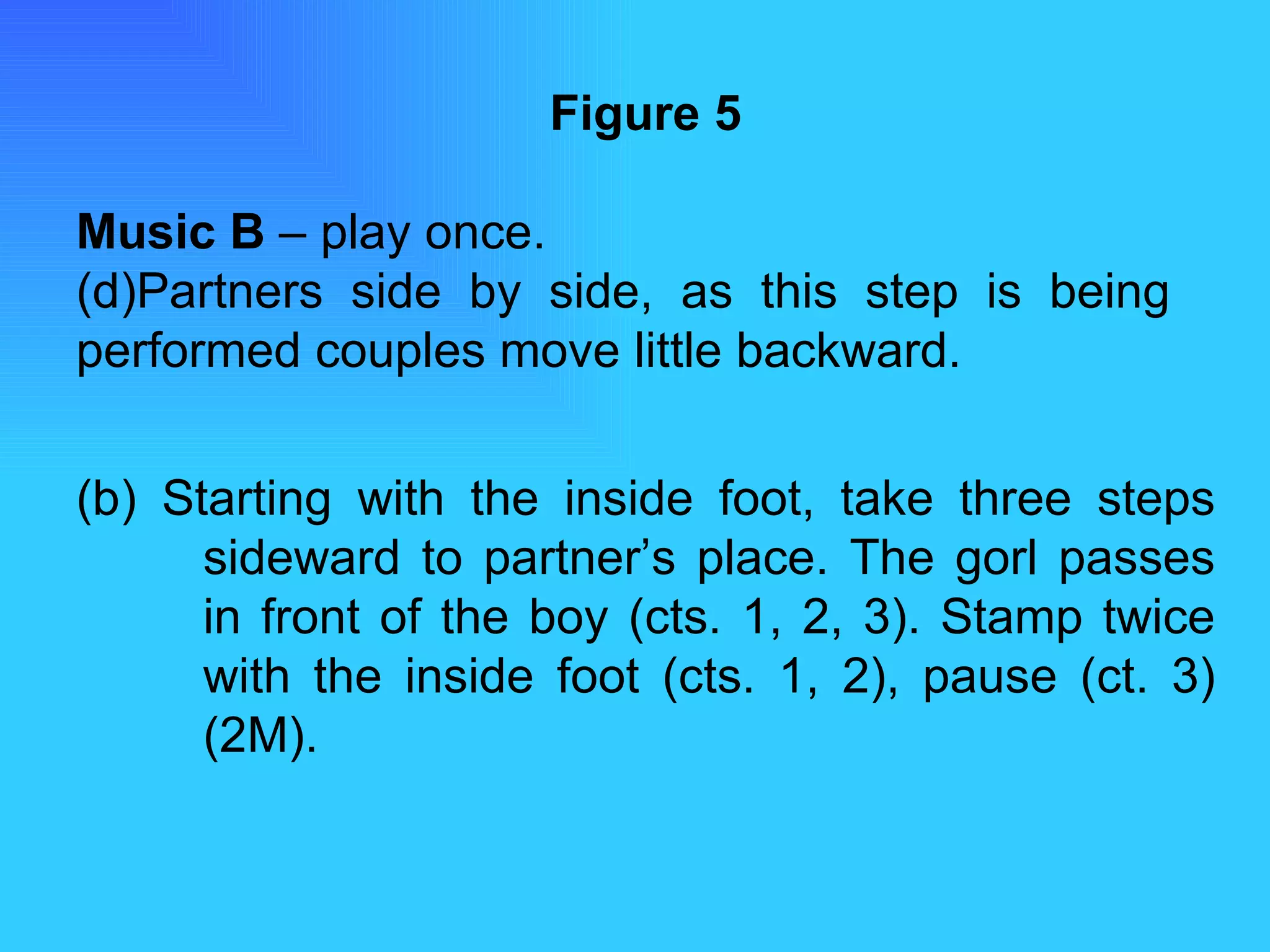 Figure 5 Music B  – play once. Partners side by side, as this step is being  performed couples move little backward. (b) Starting with the inside foot, take three steps  sideward to partner’s place. The gorl passes  in front of the boy (cts. 1, 2, 3). Stamp twice  with the inside foot (cts. 1, 2), pause (ct. 3)  (2M). 