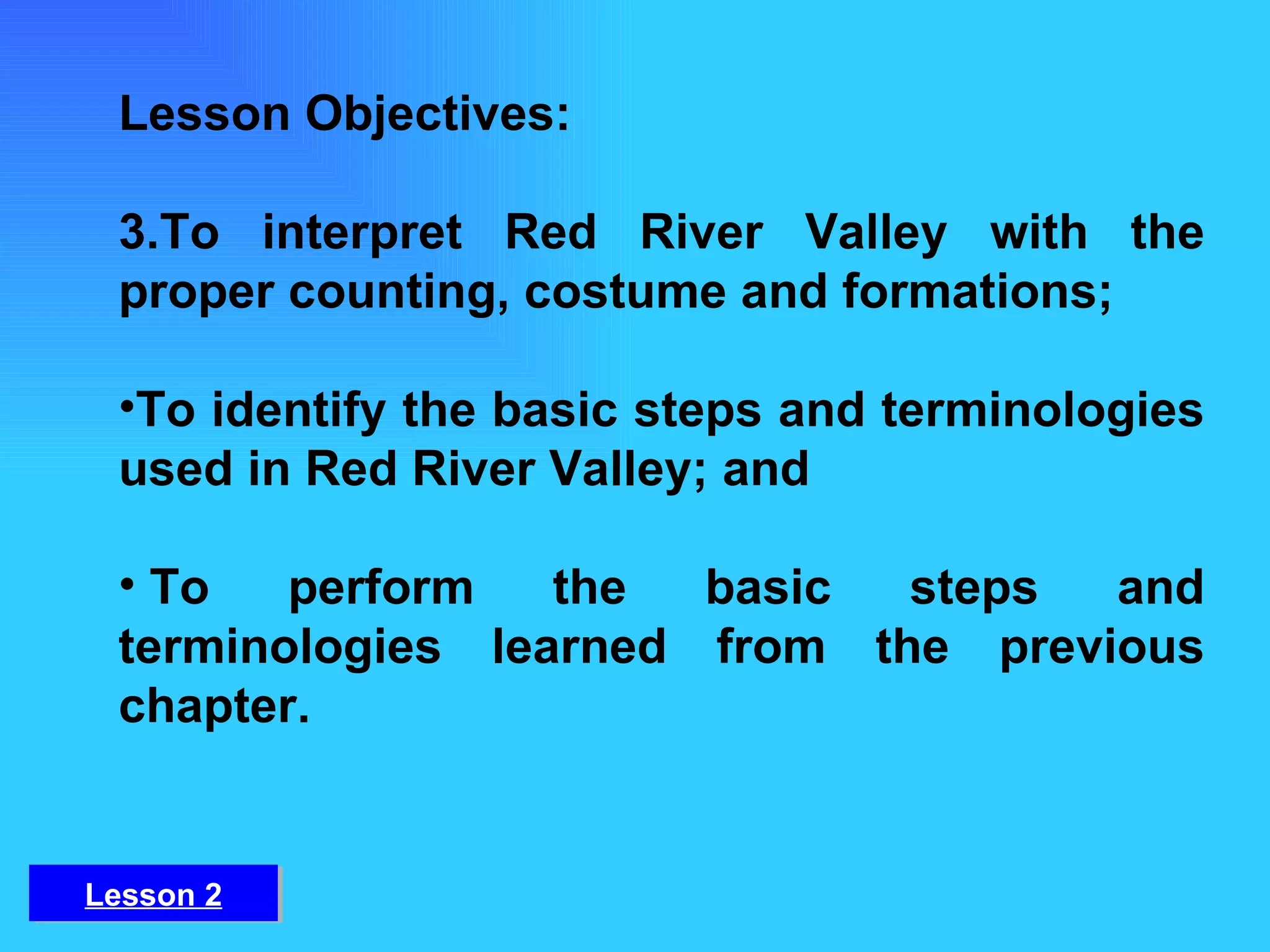 Lesson Objectives: To interpret Red River Valley with the proper counting, costume and formations;  To identify the basic steps and terminologies used in Red River Valley; and   To perform the basic steps and terminologies learned from the previous chapter. Lesson 2 