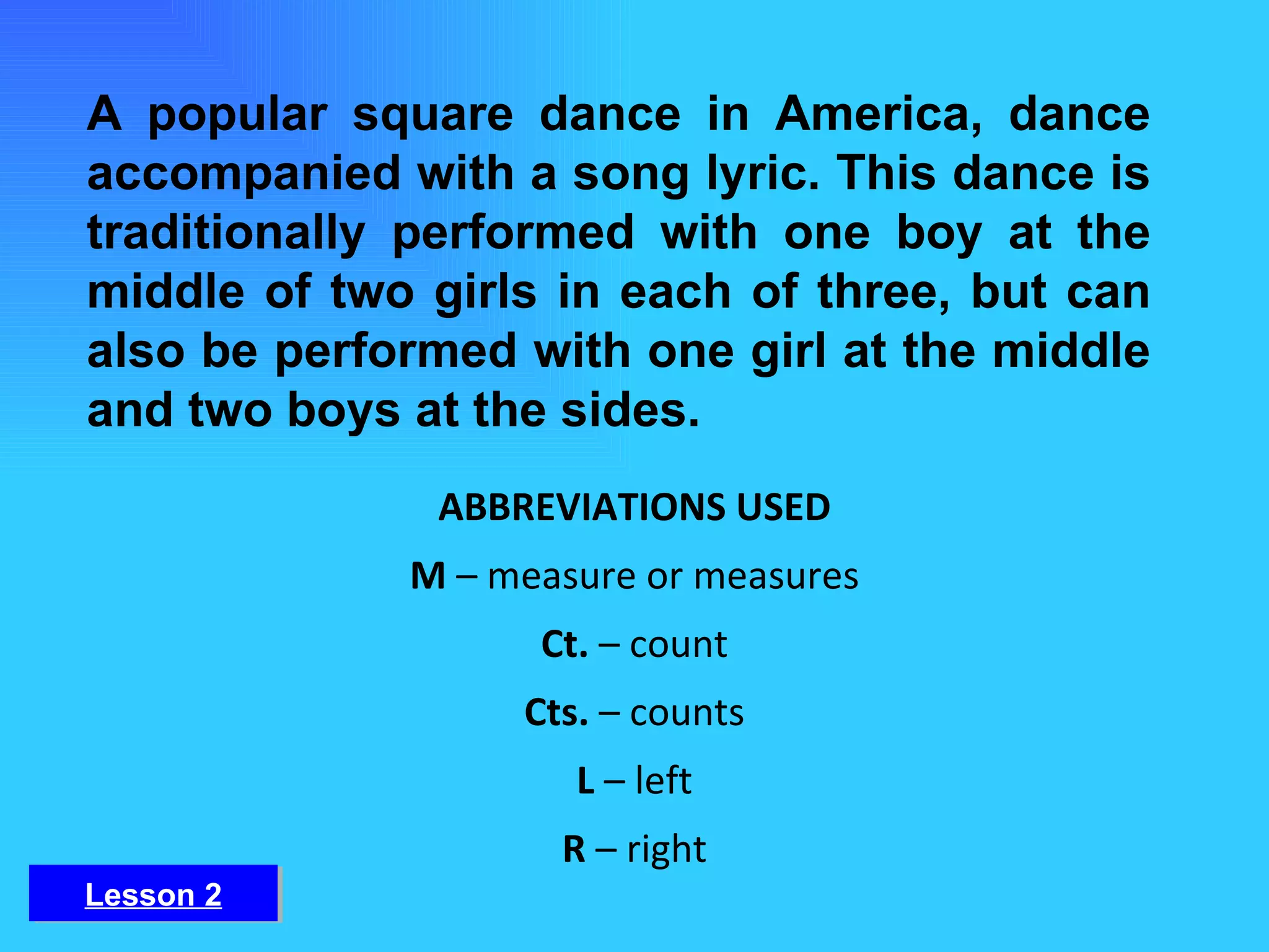 A popular square dance in America, dance accompanied with a song lyric. This dance is traditionally performed with one boy at the middle of two girls in each of three, but can also be performed with one girl at the middle and two boys at the sides. ABBREVIATIONS USED M  – measure or measures Ct.  – count Cts.  – counts L  – left R  – right Lesson 2 