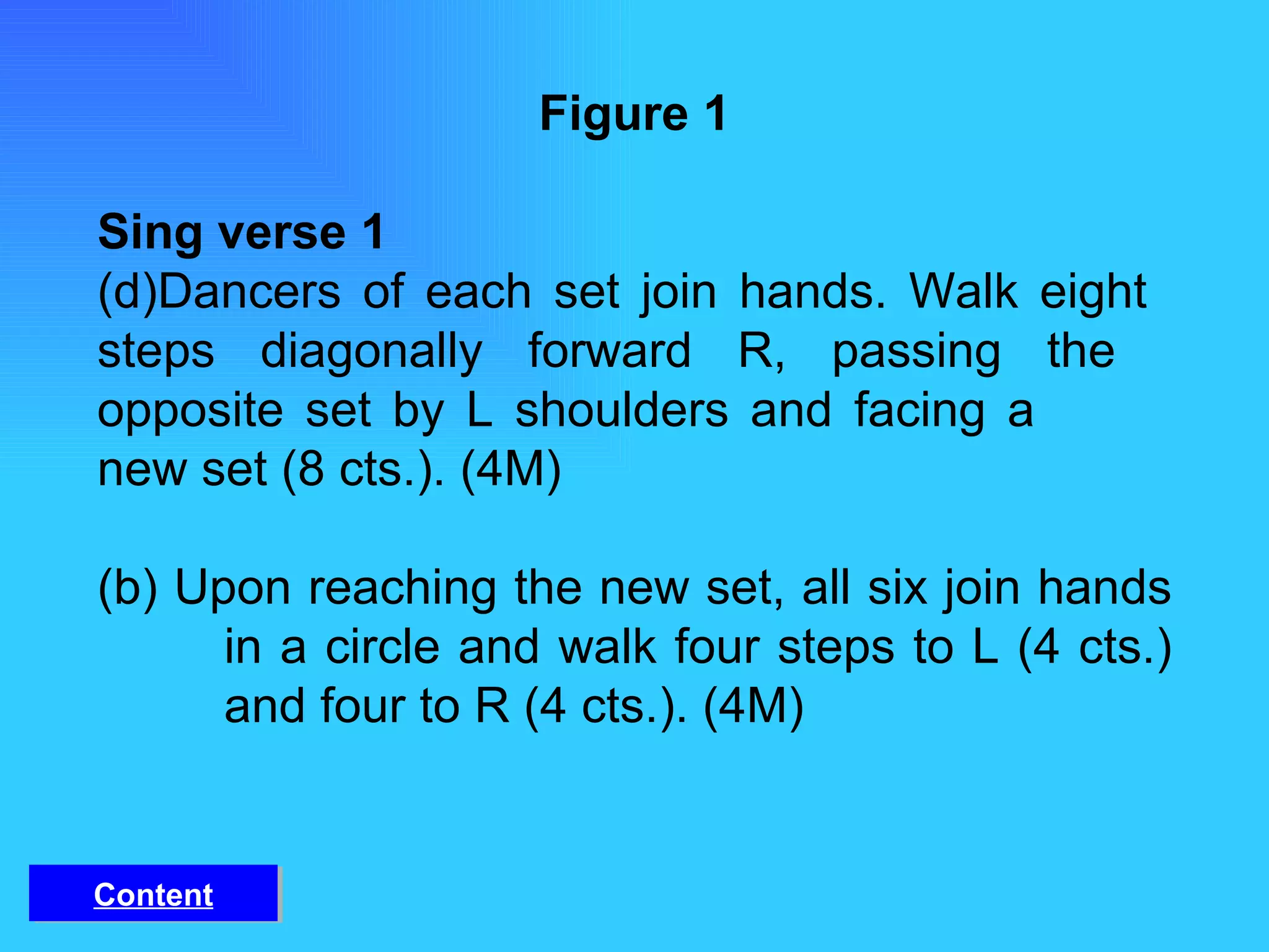 Figure 1 Sing verse 1 Dancers of each set join hands. Walk eight  steps diagonally forward R, passing the  opposite set by L shoulders and facing a  new set (8 cts.). (4M) (b) Upon reaching the new set, all six join hands  in a circle and walk four steps to L (4 cts.)  and four to R (4 cts.). (4M) Content 