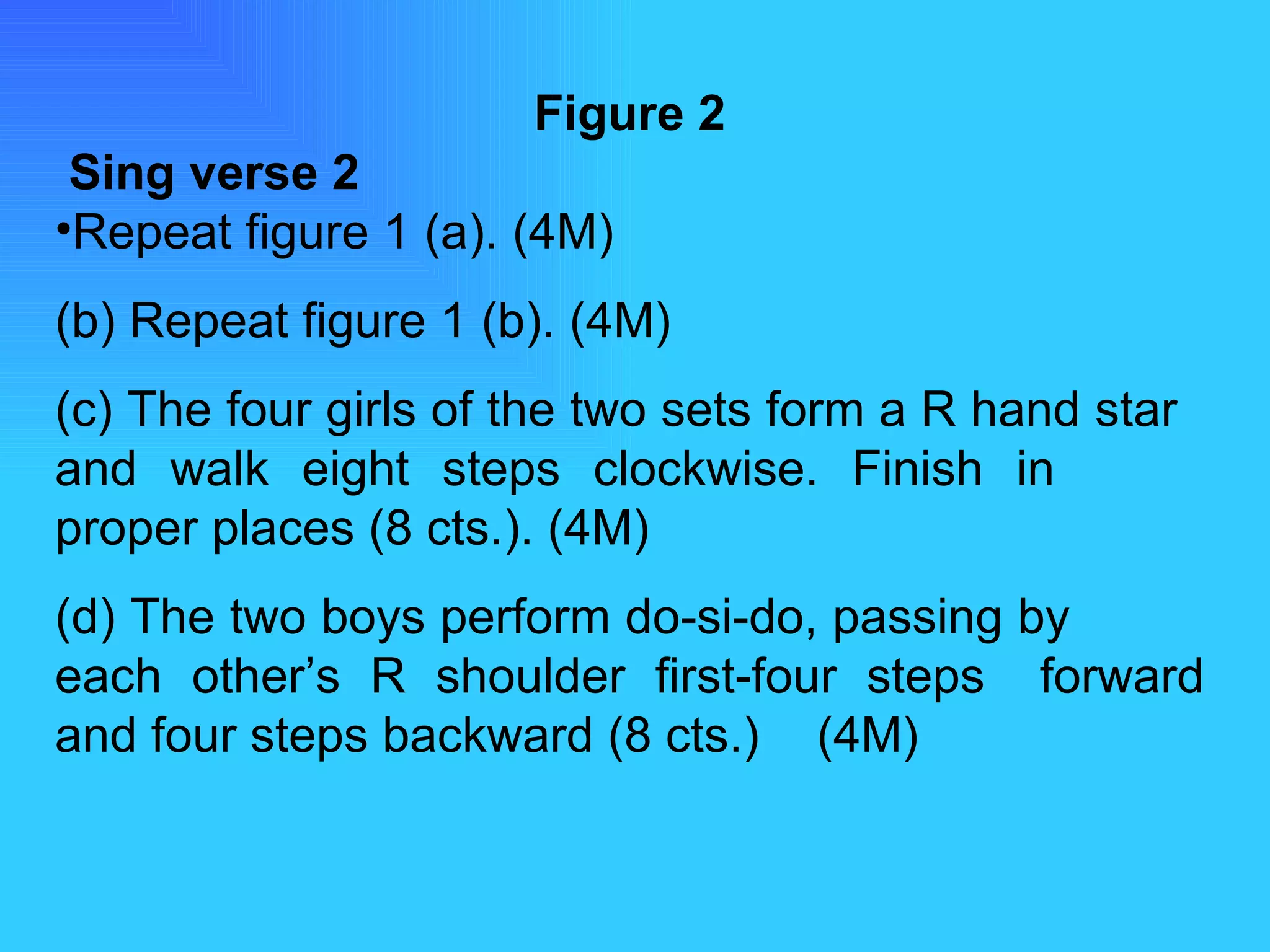 Figure 2   Sing verse 2 Repeat figure 1 (a). (4M) (b) Repeat figure 1 (b). (4M) (c) The four girls of the two sets form a R hand star  and walk eight steps clockwise. Finish in  proper places (8 cts.). (4M) (d) The two boys perform do-si-do, passing by  each other’s R shoulder first-four steps  forward and four steps backward (8 cts.)  (4M) 