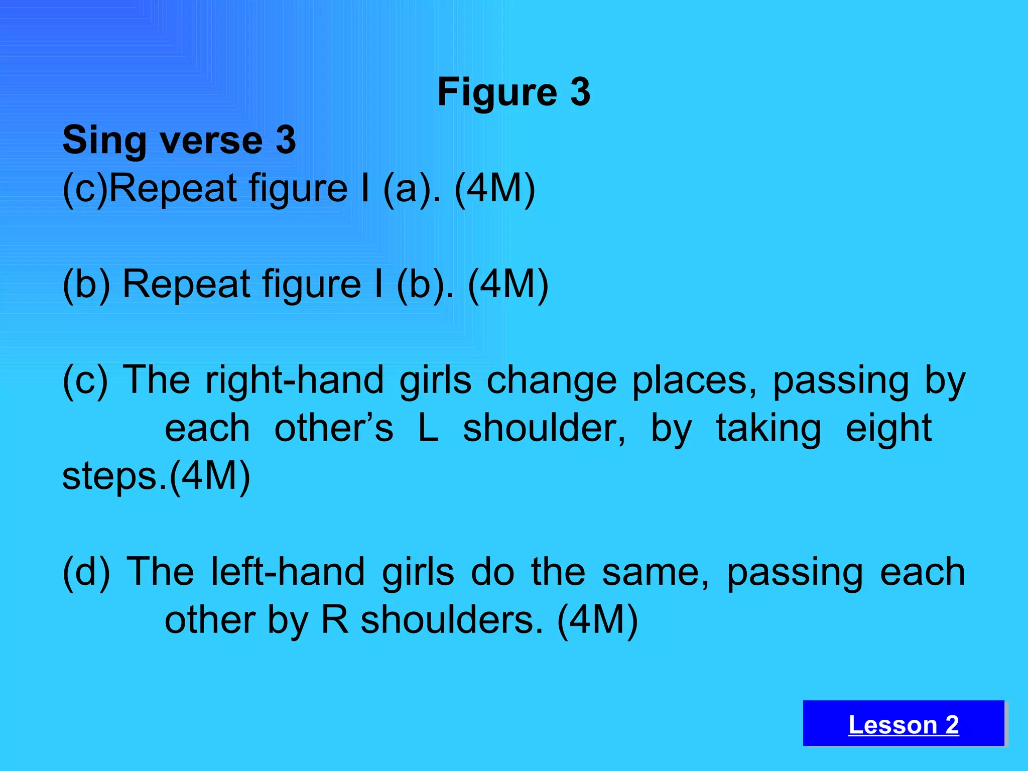 Figure 3 Sing verse 3 Repeat figure I (a). (4M) (b) Repeat figure I (b). (4M) (c) The right-hand girls change places, passing by  each other’s L shoulder, by taking eight  steps.(4M) (d) The left-hand girls do the same, passing each  other by R shoulders. (4M) Lesson 2 