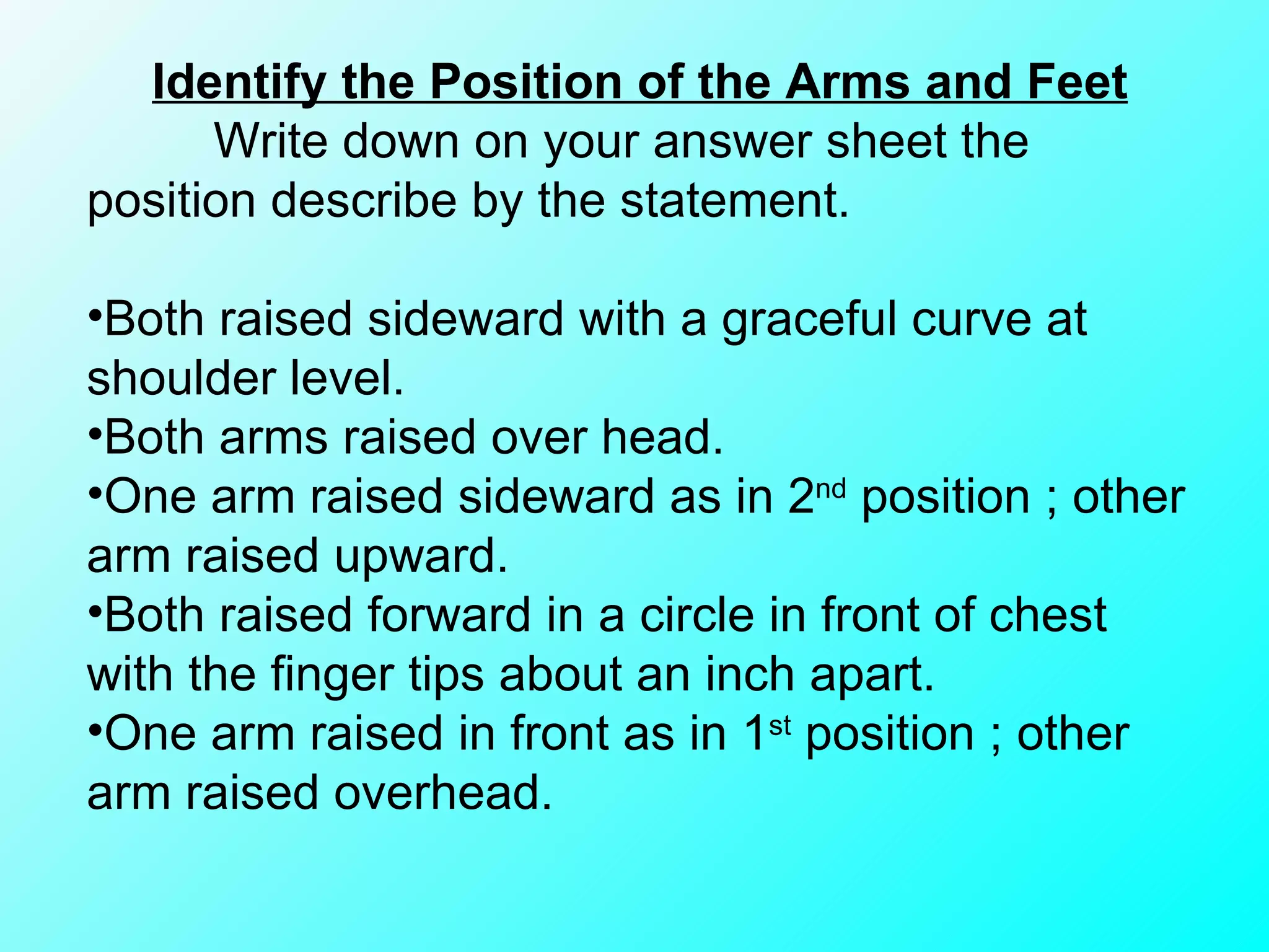 Identify the Position of the Arms and Feet   Write down on your answer sheet the position describe by the statement. Both raised sideward with a graceful curve at shoulder level. Both arms raised over head. One arm raised sideward as in 2 nd  position ; other arm raised upward. Both raised forward in a circle in front of chest with the finger tips about an inch apart. One arm raised in front as in 1 st  position ; other arm raised overhead. 