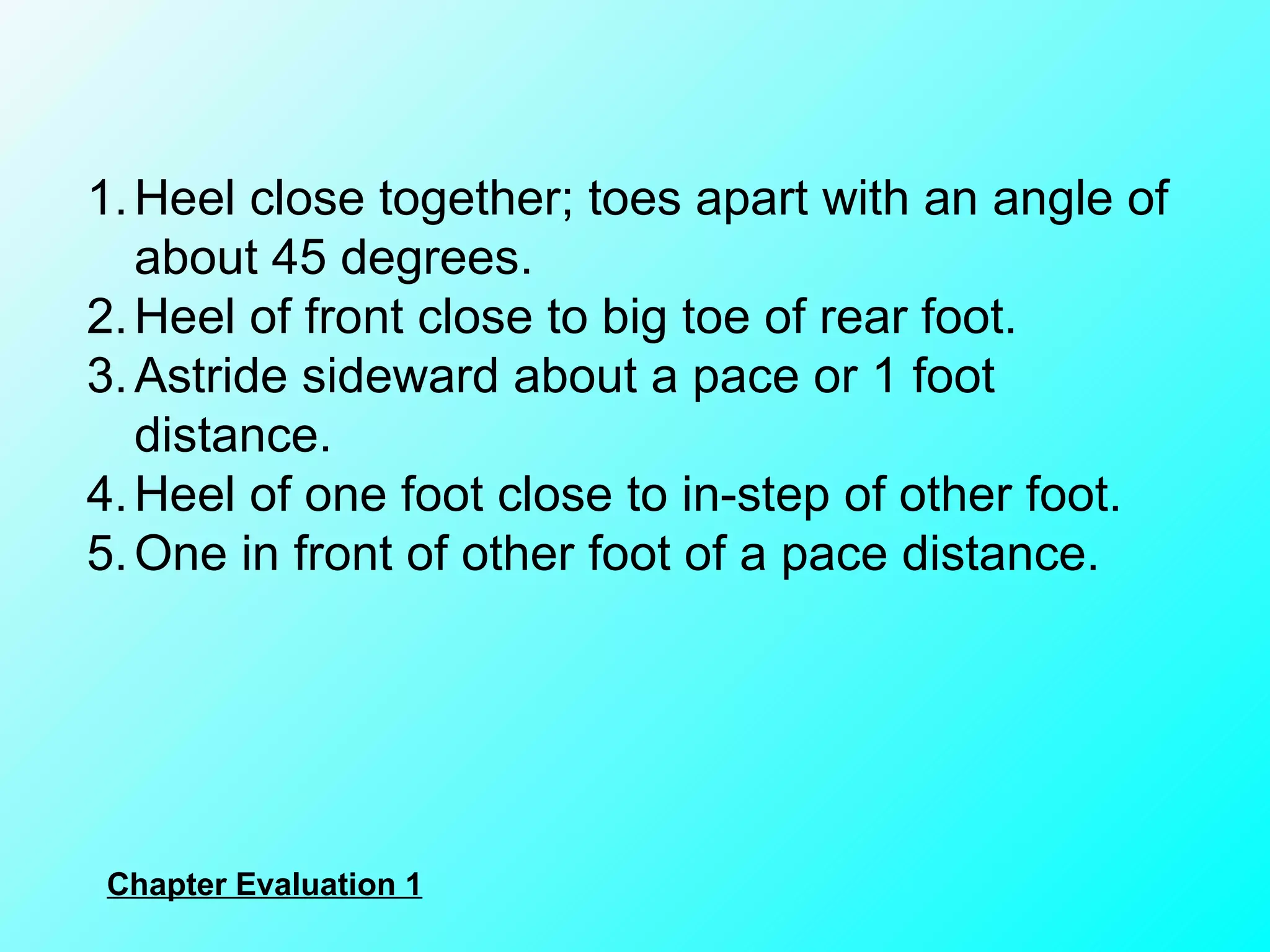 Heel close together; toes apart with an angle of about 45 degrees. Heel of front close to big toe of rear foot. Astride sideward about a pace or 1 foot distance. Heel of one foot close to in-step of other foot. One in front of other foot of a pace distance. Chapter Evaluation 1 