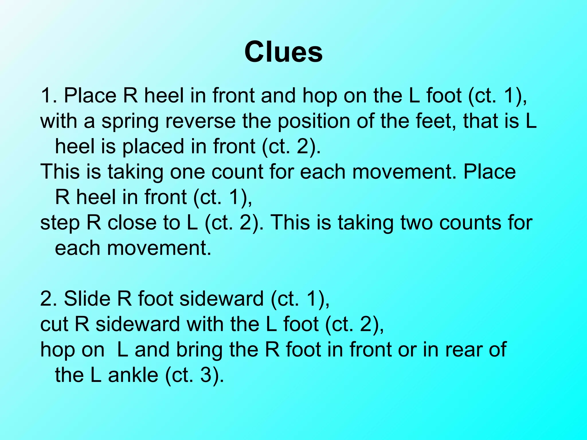 1. Place R heel in front and hop on the L foot (ct. 1),  with a spring reverse the position of the feet, that is L heel is placed in front (ct. 2). This is taking one count for each movement. Place R heel in front (ct. 1), step R close to L (ct. 2). This is taking two counts for each movement.   2. Slide R foot sideward (ct. 1),  cut R sideward with the L foot (ct. 2),  hop on  L and bring the R foot in front or in rear of the L ankle (ct. 3).  Clues 