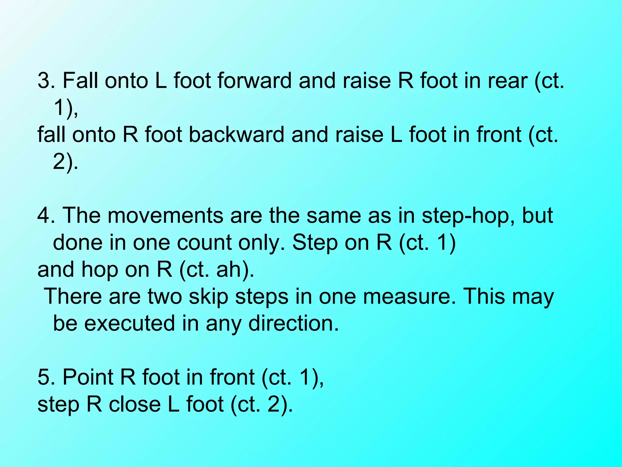 3. Fall onto L foot forward and raise R foot in rear (ct. 1),  fall onto R foot backward and raise L foot in front (ct. 2). 4. The movements are the same as in step-hop, but done in one count only. Step on R (ct. 1)  and hop on R (ct. ah). There are two skip steps in one measure. This may be executed in any direction.   5. Point R foot in front (ct. 1),  step R close L foot (ct. 2). 