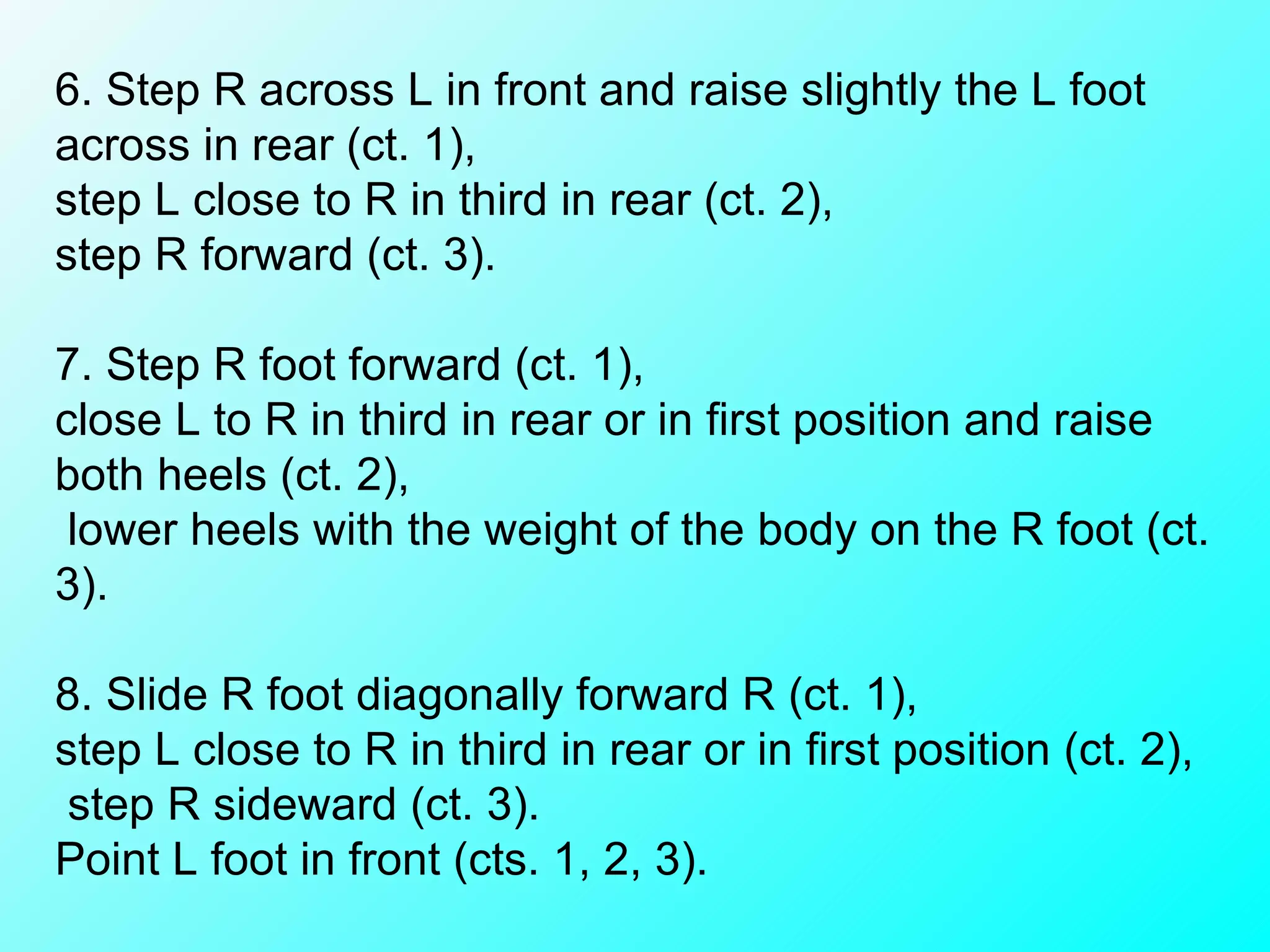 6. Step R across L in front and raise slightly the L foot across in rear (ct. 1),  step L close to R in third in rear (ct. 2),  step R forward (ct. 3).    7. Step R foot forward (ct. 1),  close L to R in third in rear or in first position and raise both heels (ct. 2), lower heels with the weight of the body on the R foot (ct. 3).    8. Slide R foot diagonally forward R (ct. 1),  step L close to R in third in rear or in first position (ct. 2), step R sideward (ct. 3).  Point L foot in front (cts. 1, 2, 3). 