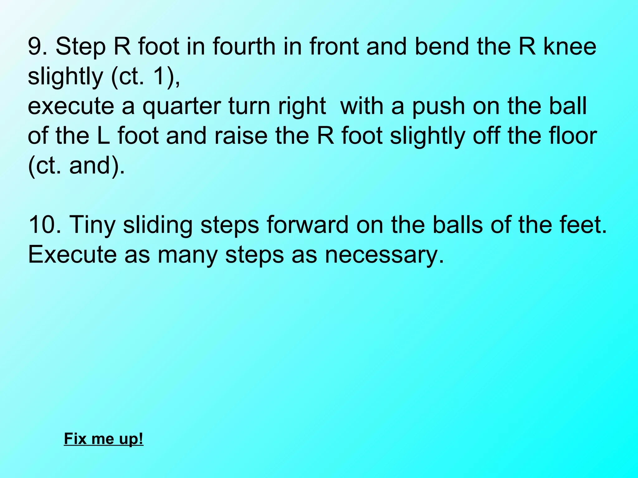 9. Step R foot in fourth in front and bend the R knee slightly (ct. 1),  execute a quarter turn right  with a push on the ball of the L foot and raise the R foot slightly off the floor (ct. and).   10. Tiny sliding steps forward on the balls of the feet. Execute as many steps as necessary. Fix me up! 