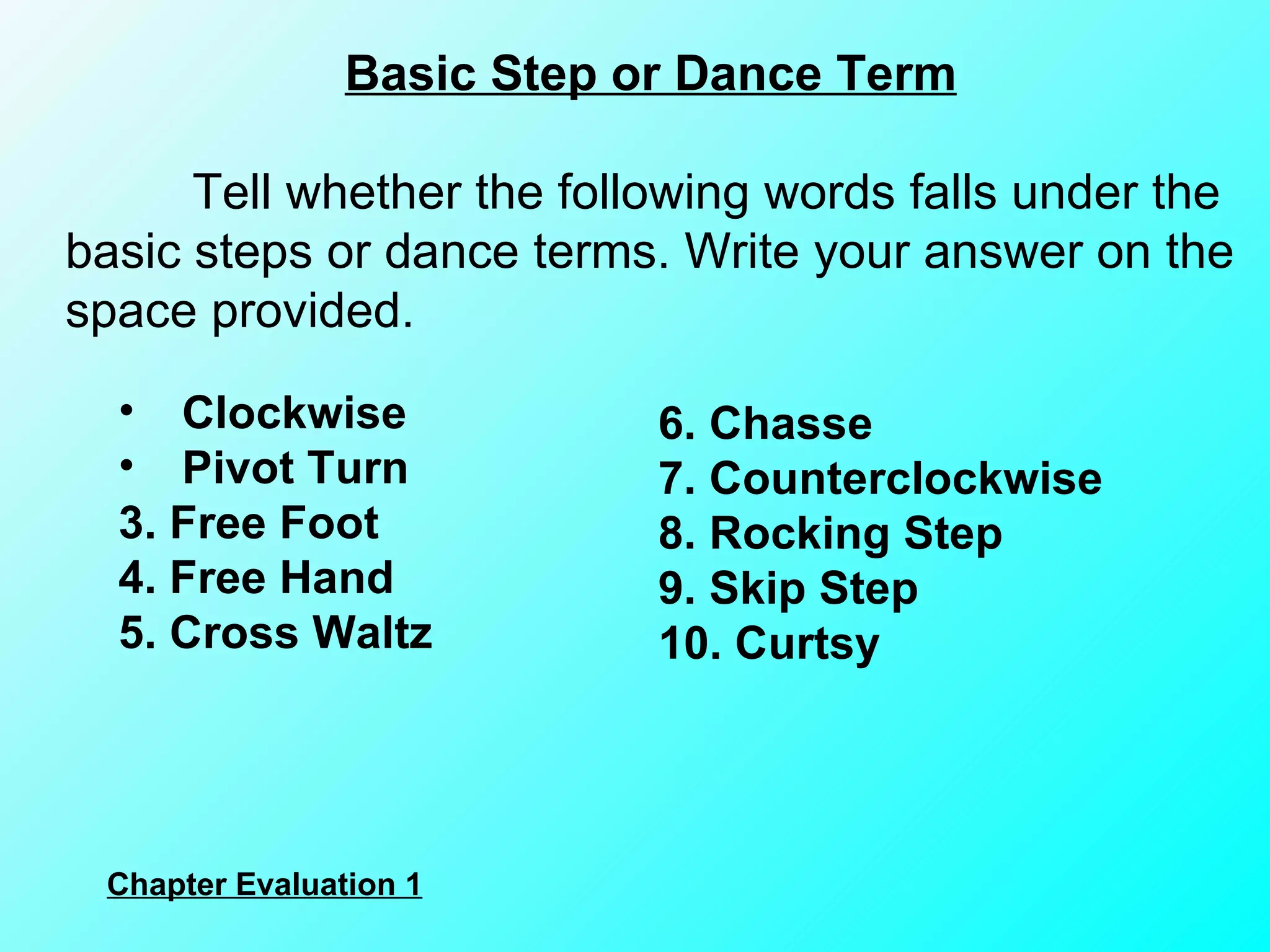 Basic Step or Dance Term Tell whether the following words falls under the basic steps or dance terms. Write your answer on the space provided. Clockwise Pivot Turn 3. Free Foot 4. Free Hand 5. Cross Waltz 6. Chasse 7. Counterclockwise 8. Rocking Step 9. Skip Step 10. Curtsy Chapter Evaluation 1 