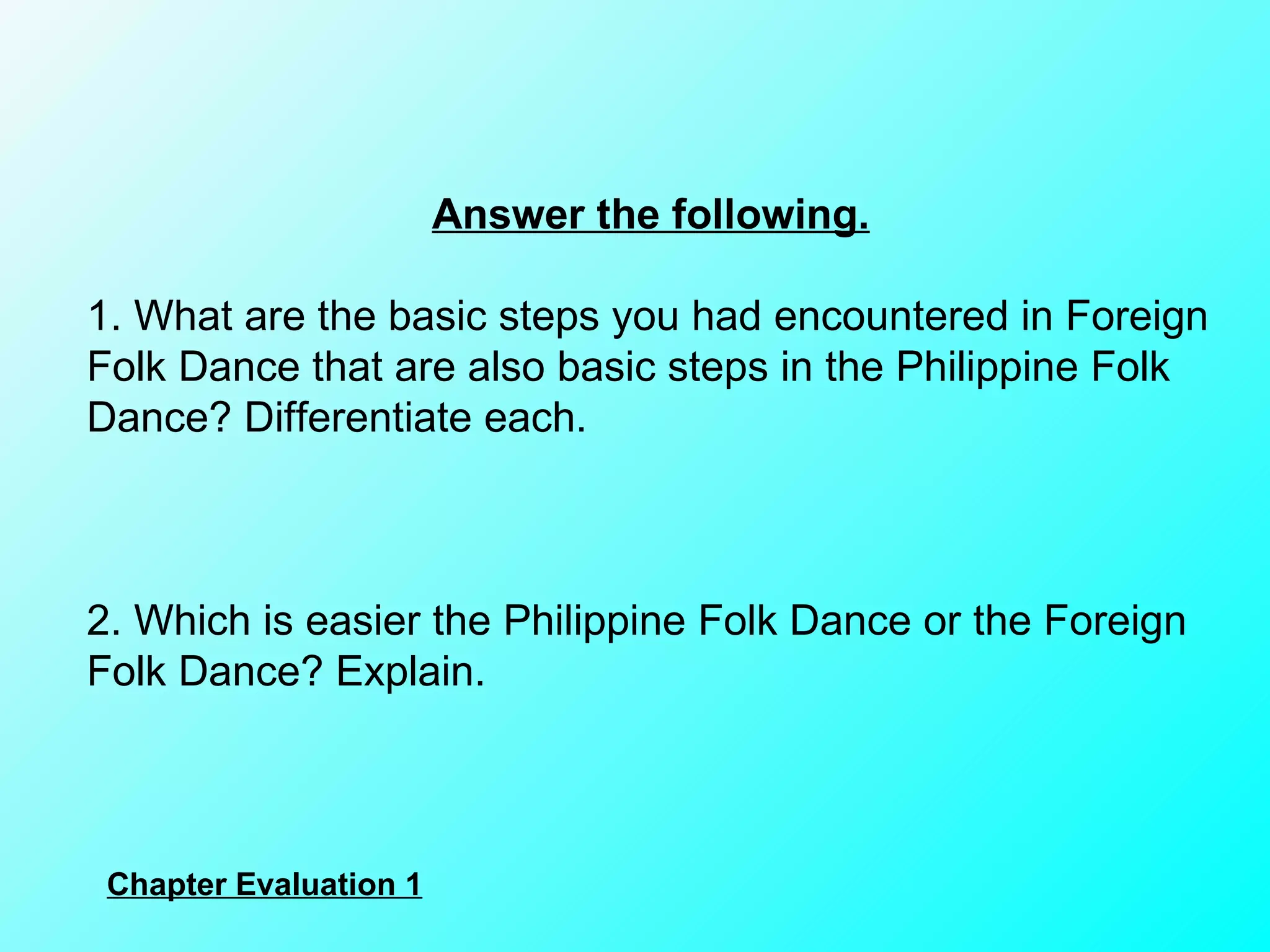 Answer the following. 1. What are the basic steps you had encountered in Foreign Folk Dance that are also basic steps in the Philippine Folk Dance? Differentiate each.        2. Which is easier the Philippine Folk Dance or the Foreign Folk Dance? Explain. Chapter Evaluation 1 