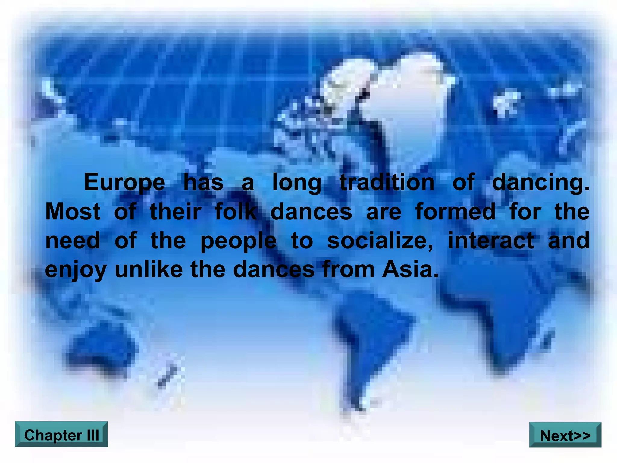 Europe has a long tradition of dancing. Most of their folk dances are formed for the need of the people to socialize, interact and enjoy unlike the dances from Asia.  Chapter III Next>> 