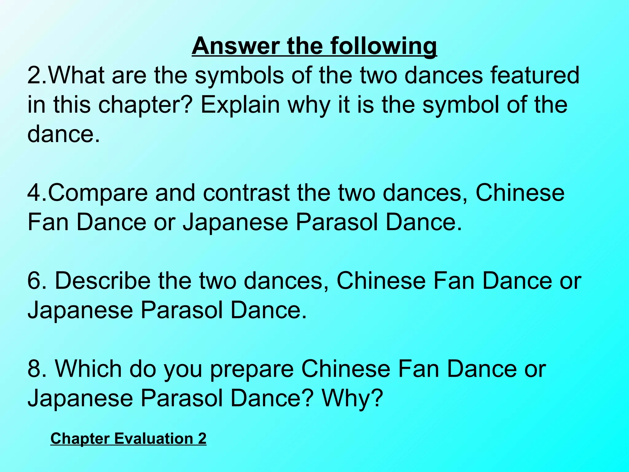 Answer the following What are the symbols of the two dances featured in this chapter? Explain why it is the symbol of the dance. Compare and contrast the two dances, Chinese Fan Dance or Japanese Parasol Dance.   Describe the two dances, Chinese Fan Dance or Japanese Parasol Dance.   Which do you prepare Chinese Fan Dance or Japanese Parasol Dance? Why?  Chapter Evaluation 2 