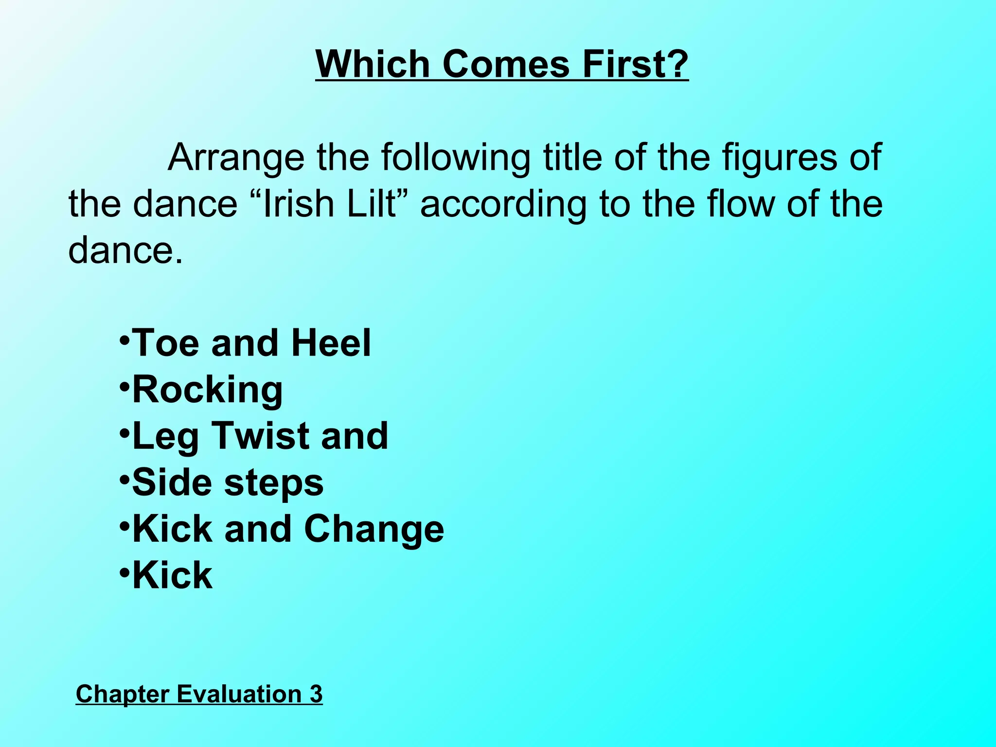 Which Comes First? Arrange the following title of the figures of the dance “Irish Lilt” according to the flow of the dance. Toe and Heel Rocking  Leg Twist and  Side steps Kick and Change  Kick Chapter Evaluation 3 