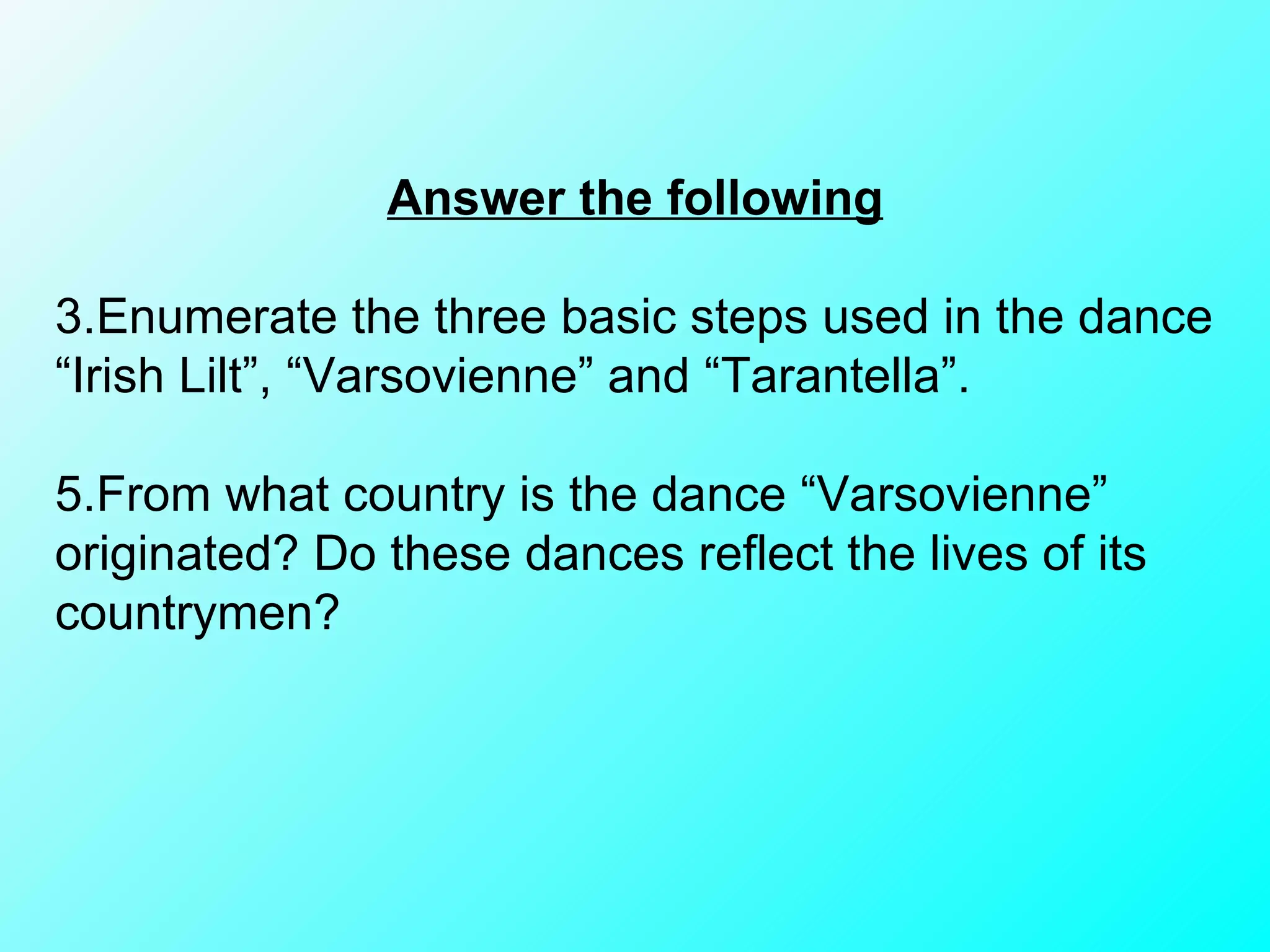 Answer the following Enumerate the three basic steps used in the dance “Irish Lilt”, “Varsovienne” and “Tarantella”. From what country is the dance “Varsovienne” originated? Do these dances reflect the lives of its countrymen? 