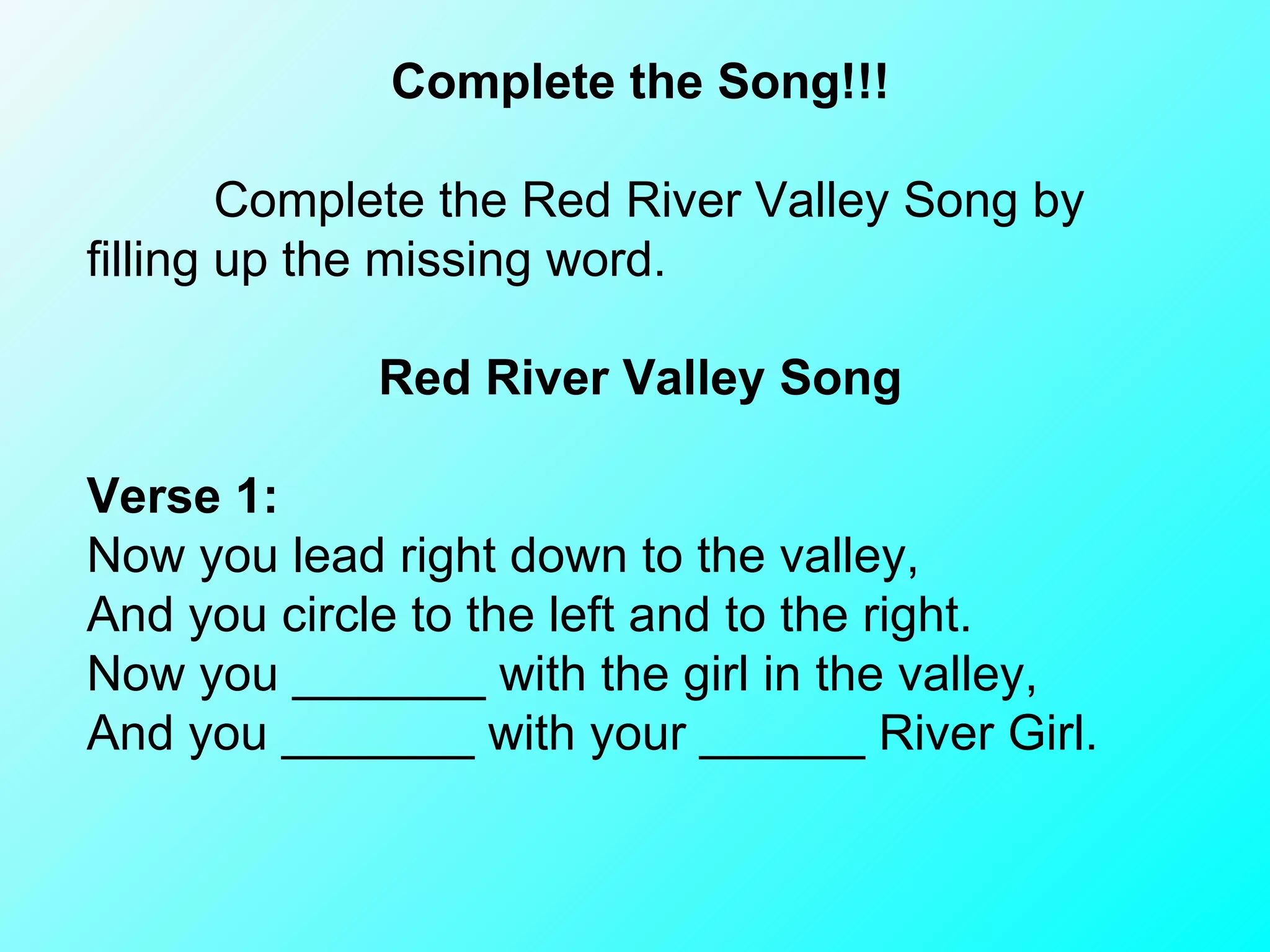 Complete the Song!!! Complete the Red River Valley Song by filling up the missing word.     Red River Valley Song    Verse 1: Now you lead right down to the valley, And you circle to the left and to the right. Now you _______ with the girl in the valley, And you _______ with your ______ River Girl. 