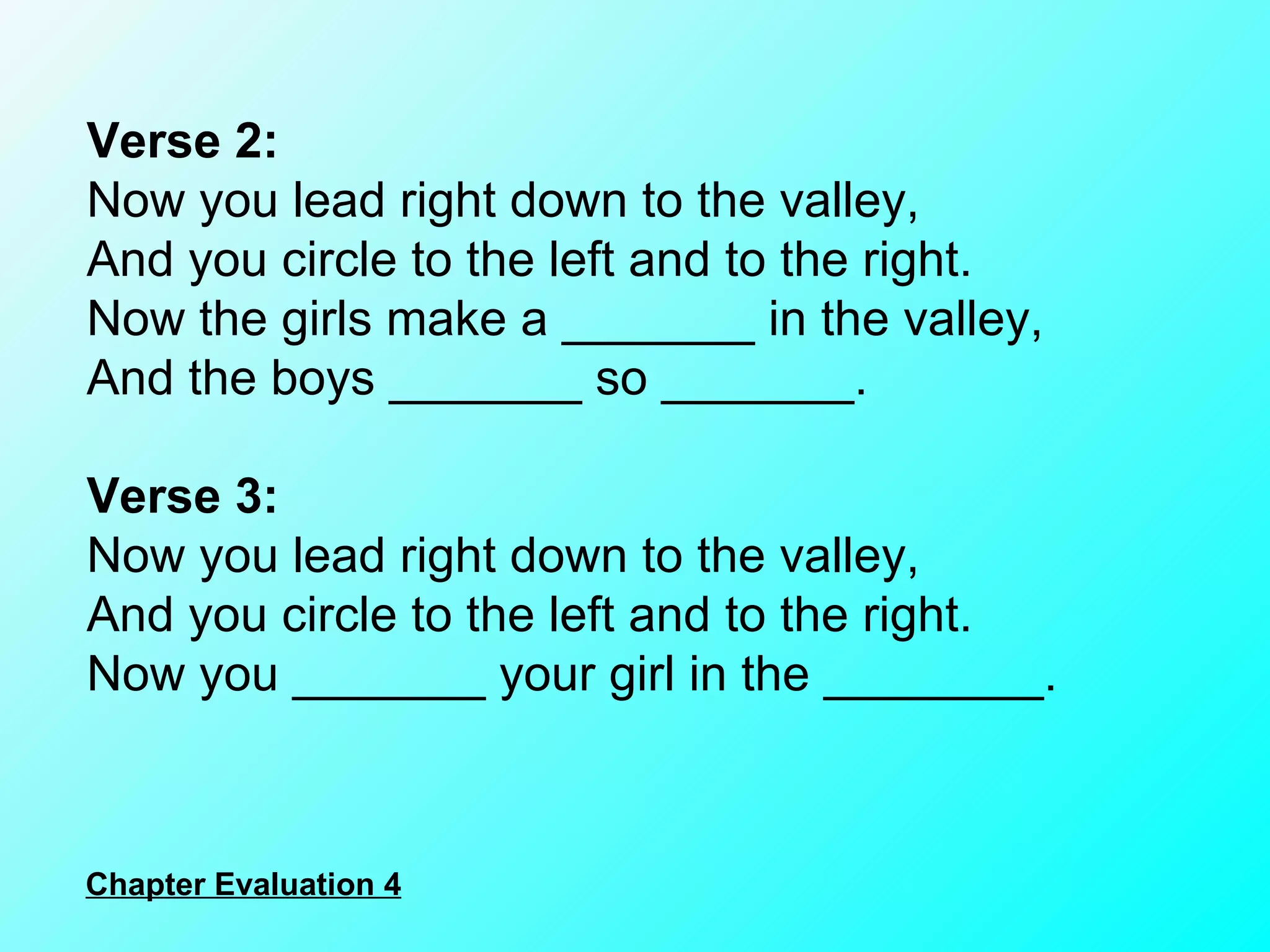 Verse 2: Now you lead right down to the valley, And you circle to the left and to the right. Now the girls make a _______ in the valley, And the boys _______ so _______. Verse 3: Now you lead right down to the valley, And you circle to the left and to the right. Now you _______ your girl in the ________. Chapter Evaluation 4 