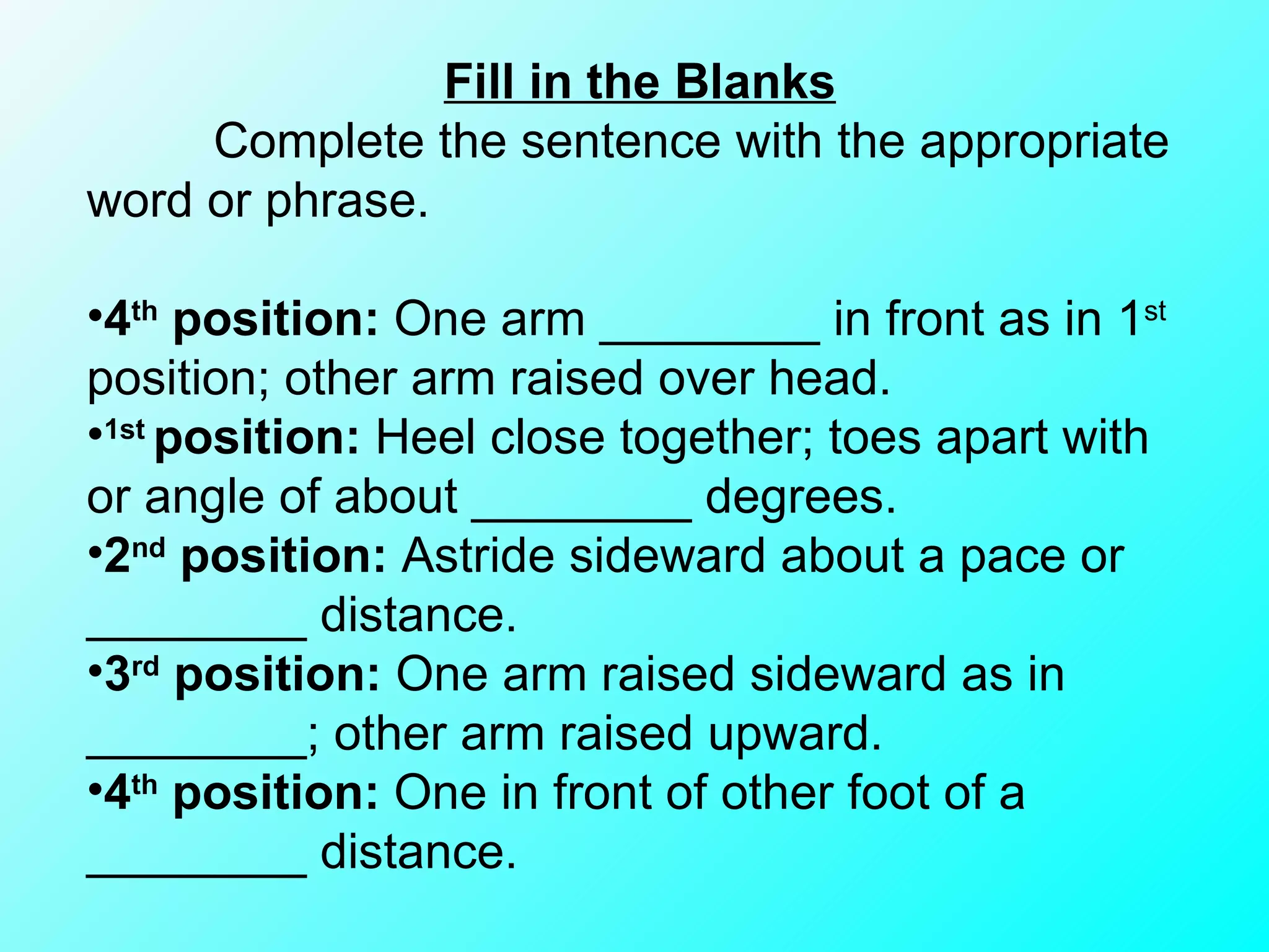 Fill in the Blanks Complete the sentence with the appropriate word or phrase. 4 th  position:  One arm ________ in front as in 1 st  position; other arm raised over head. 1st  position:  Heel close together; toes apart with or angle of about ________ degrees. 2 nd  position:  Astride sideward about a pace or ________ distance. 3 rd  position:  One arm raised sideward as in ________; other arm raised upward. 4 th  position:  One in front of other foot of a ________ distance. 