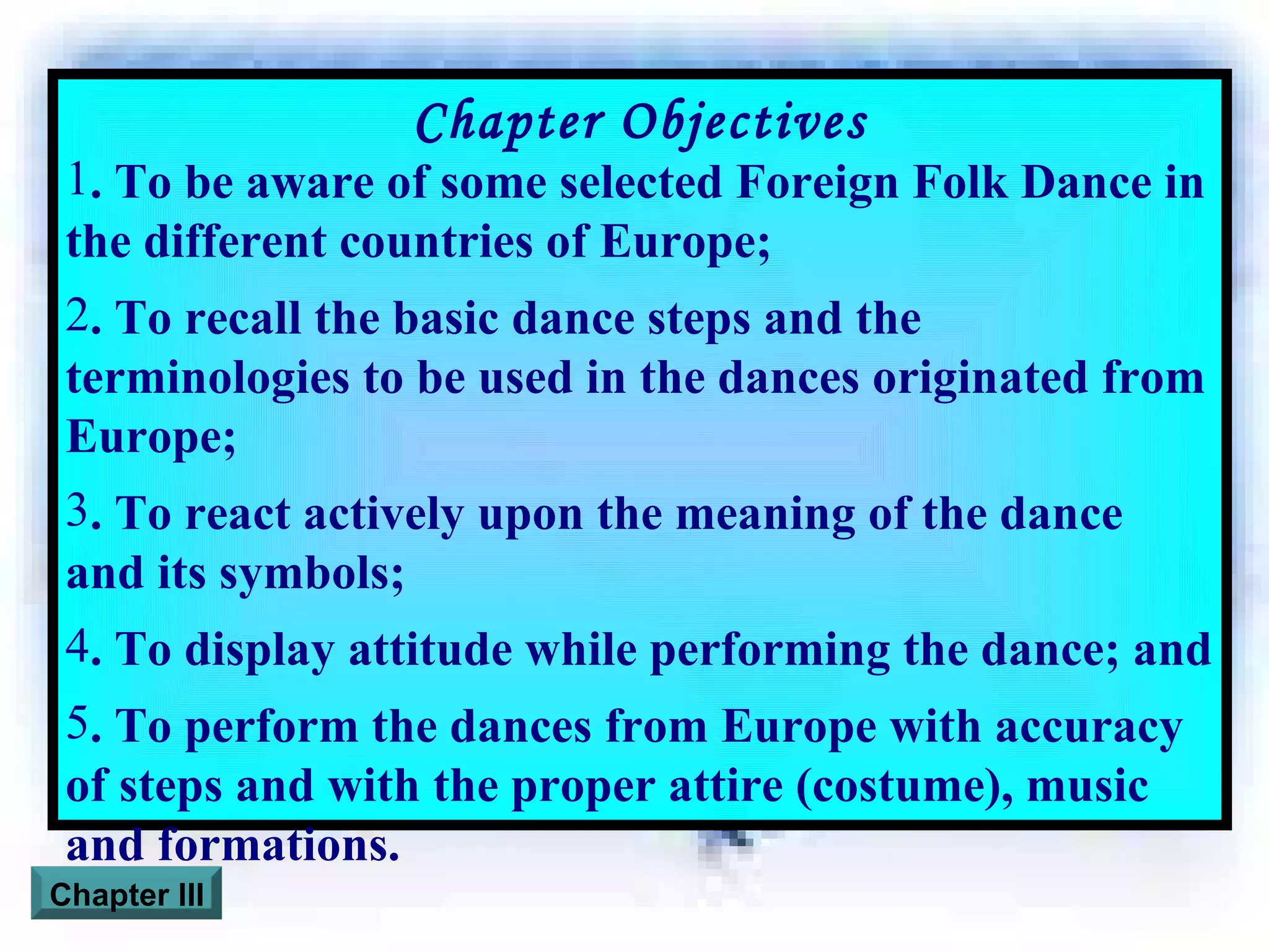 Chapter Objectives . To be aware of some selected Foreign Folk Dance in the different countries of Europe; . To recall the basic dance steps and the terminologies to be used in the dances originated from Europe; . To react actively upon the meaning of the dance and its symbols; . To display attitude while performing the dance; and . To perform the dances from Europe with accuracy of steps and with the proper attire (costume), music and formations. Chapter III 