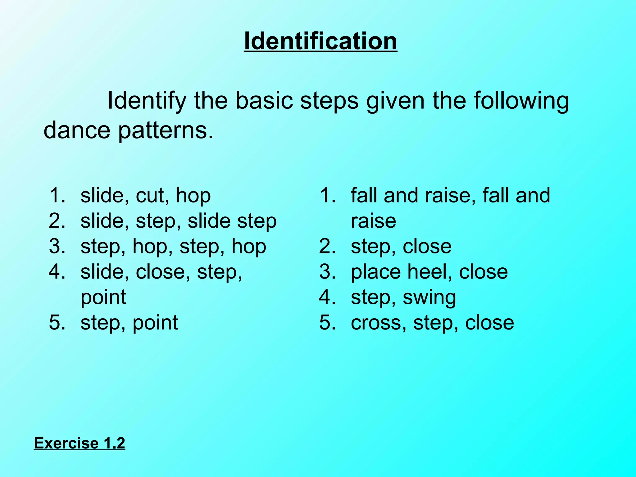 Identification   Identify the basic steps given the following dance patterns. Exercise 1.2 slide, cut, hop slide, step, slide step step, hop, step, hop slide, close, step, point step, point fall and raise, fall and raise step, close place heel, close step, swing cross, step, close 