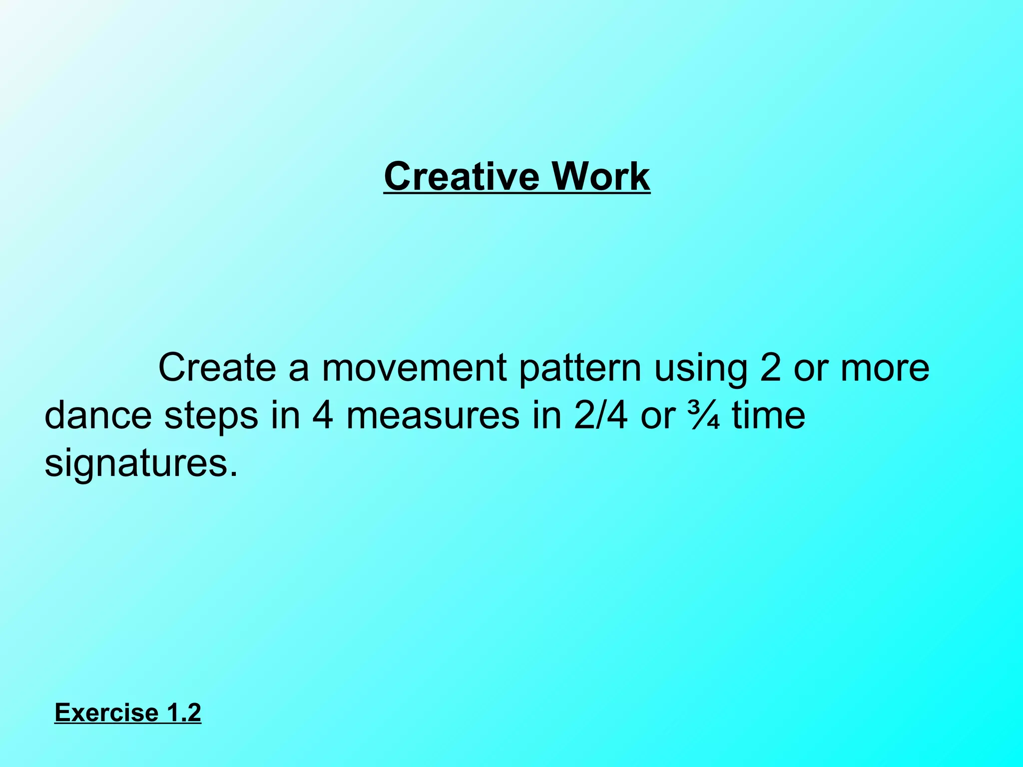 Creative Work   Create a movement pattern using 2 or more dance steps in 4 measures in 2/4 or ¾ time signatures. Exercise 1.2 