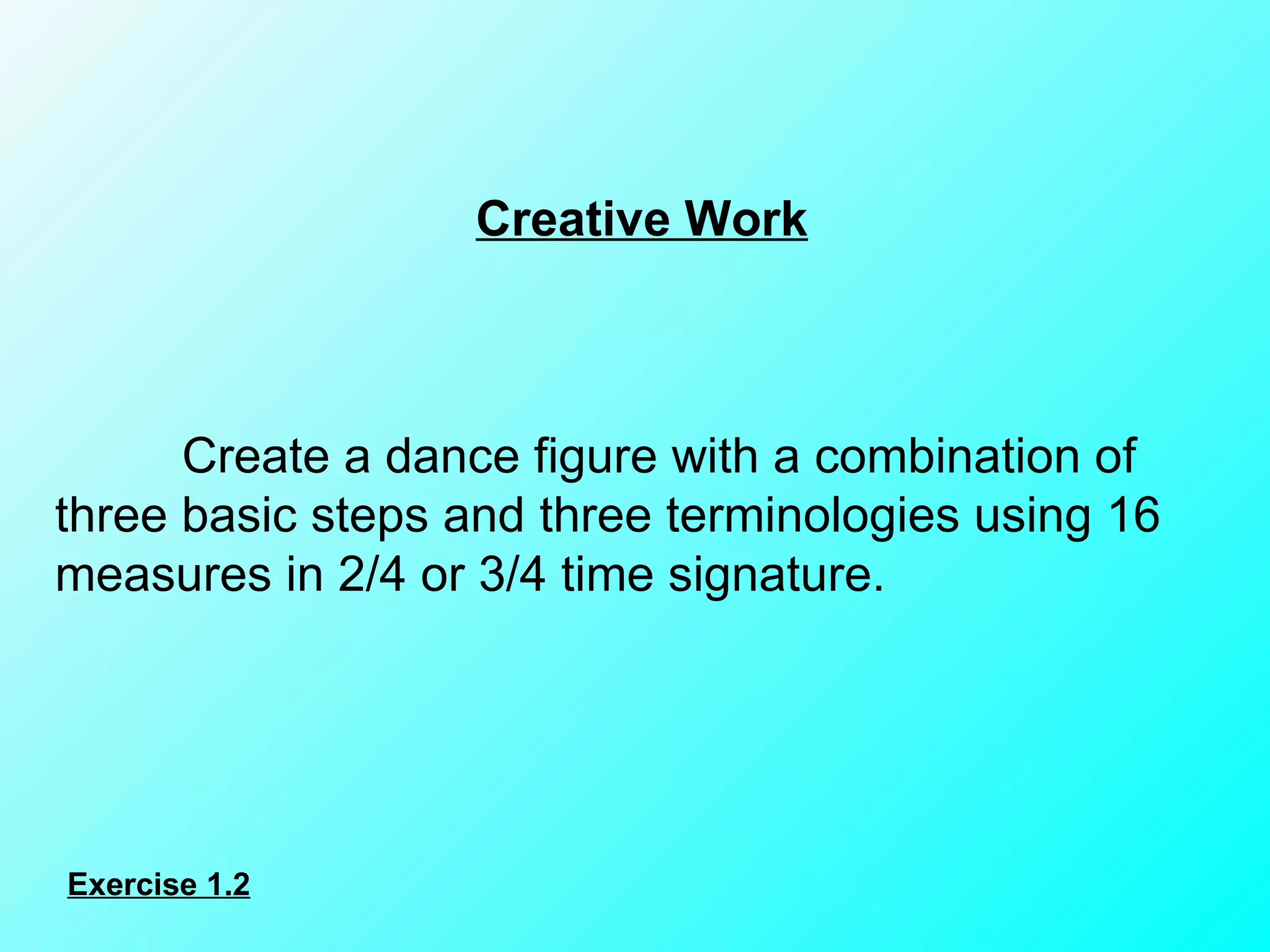 Creative Work Create a dance figure with a combination of three basic steps and three terminologies using 16 measures in 2/4 or 3/4 time signature. Exercise 1.2 