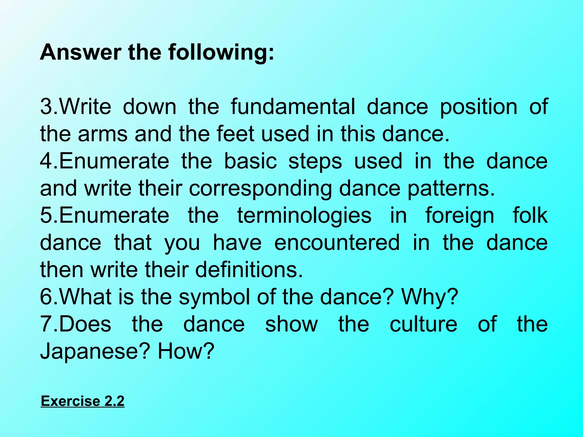 Answer the following:    Write down the fundamental dance position of the arms and the feet used in this dance. Enumerate the basic steps used in the dance and write their corresponding dance patterns. Enumerate the terminologies in foreign folk dance that you have encountered in the dance then write their definitions. What is the symbol of the dance? Why? Does the dance show the culture of the Japanese? How? Exercise 2.2 