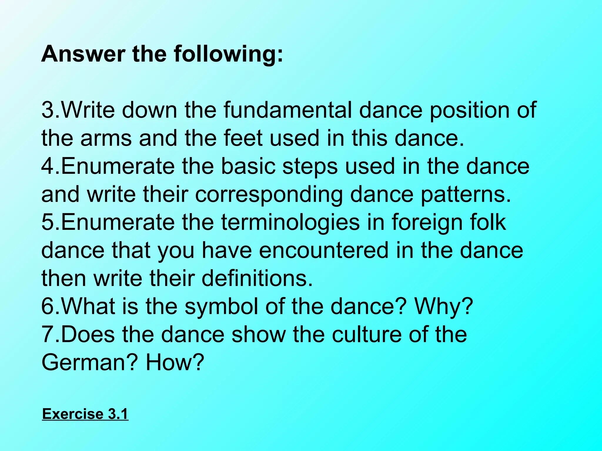 Answer the following:    Write down the fundamental dance position of the arms and the feet used in this dance. Enumerate the basic steps used in the dance and write their corresponding dance patterns. Enumerate the terminologies in foreign folk dance that you have encountered in the dance then write their definitions. What is the symbol of the dance? Why? Does the dance show the culture of the German? How? Exercise 3.1 