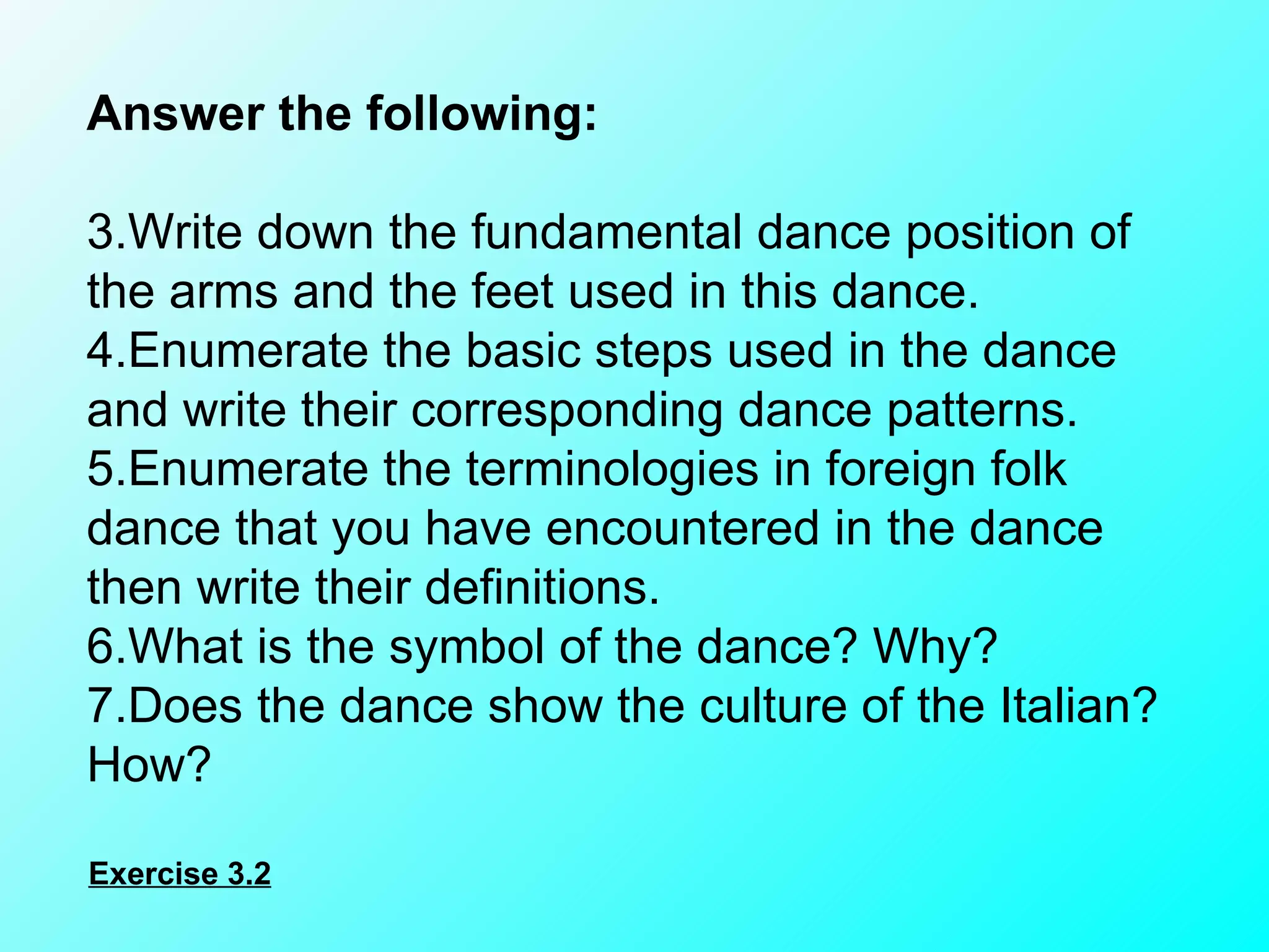 Answer the following:    Write down the fundamental dance position of the arms and the feet used in this dance. Enumerate the basic steps used in the dance and write their corresponding dance patterns. Enumerate the terminologies in foreign folk dance that you have encountered in the dance then write their definitions. What is the symbol of the dance? Why? Does the dance show the culture of the Italian? How? Exercise 3.2 