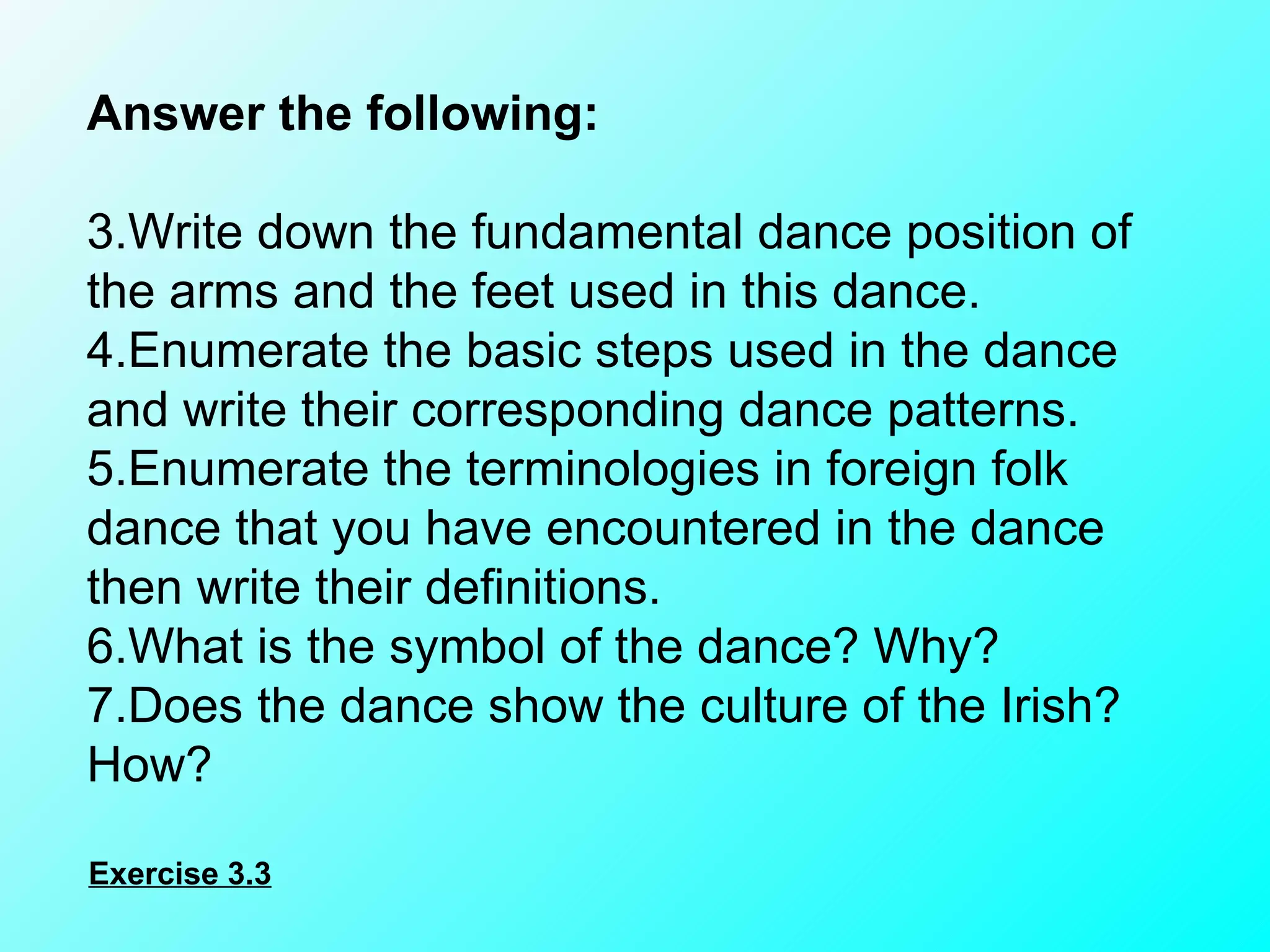 Answer the following:    Write down the fundamental dance position of the arms and the feet used in this dance. Enumerate the basic steps used in the dance and write their corresponding dance patterns. Enumerate the terminologies in foreign folk dance that you have encountered in the dance then write their definitions. What is the symbol of the dance? Why? Does the dance show the culture of the Irish? How? Exercise 3.3 