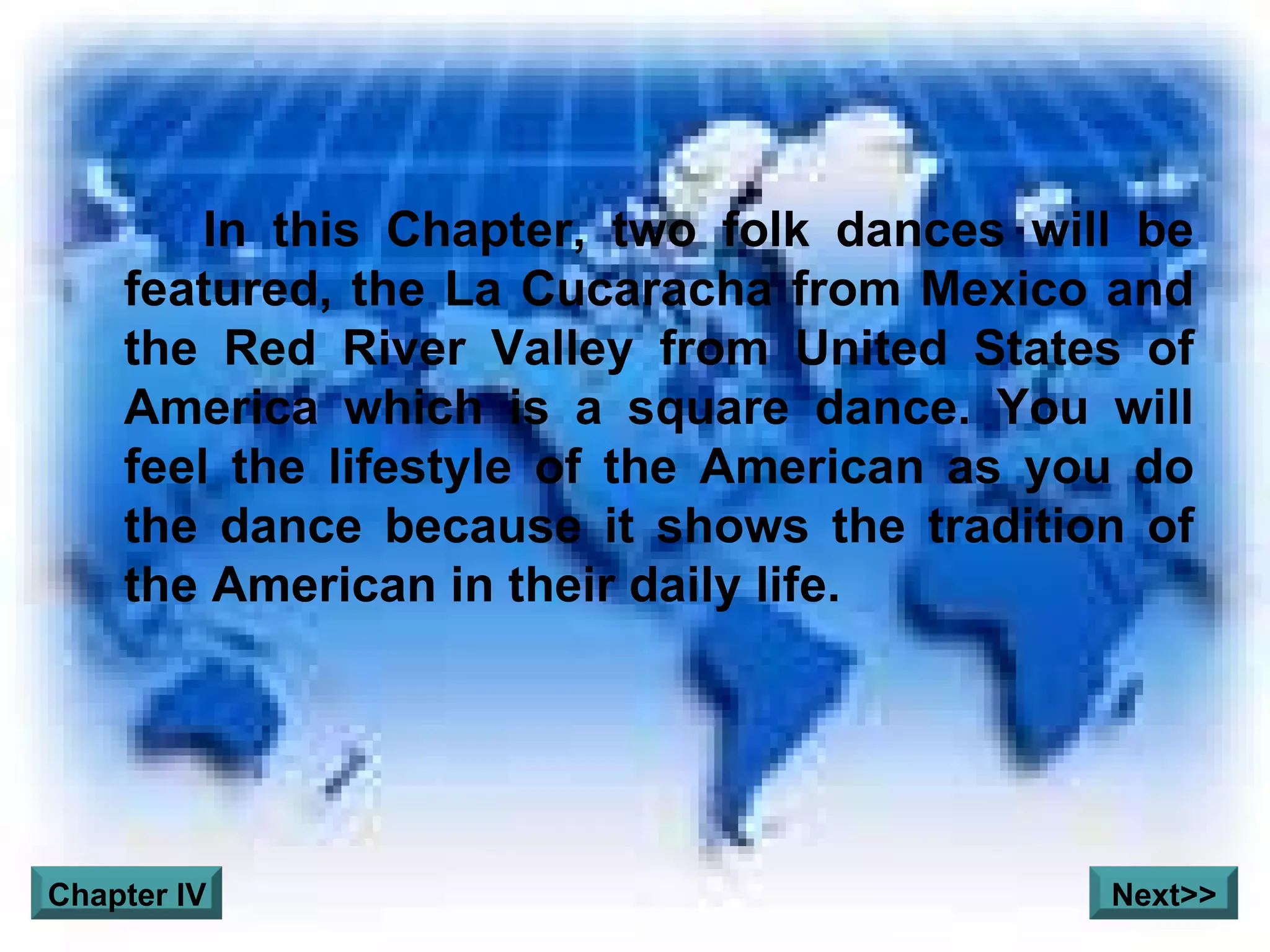 In this Chapter, two folk dances will be featured, the La Cucaracha from Mexico and the Red River Valley from United States of America which is a square dance. You will feel the lifestyle of the American as you do the dance because it shows the tradition of the American in their daily life.  Chapter IV Next>> 