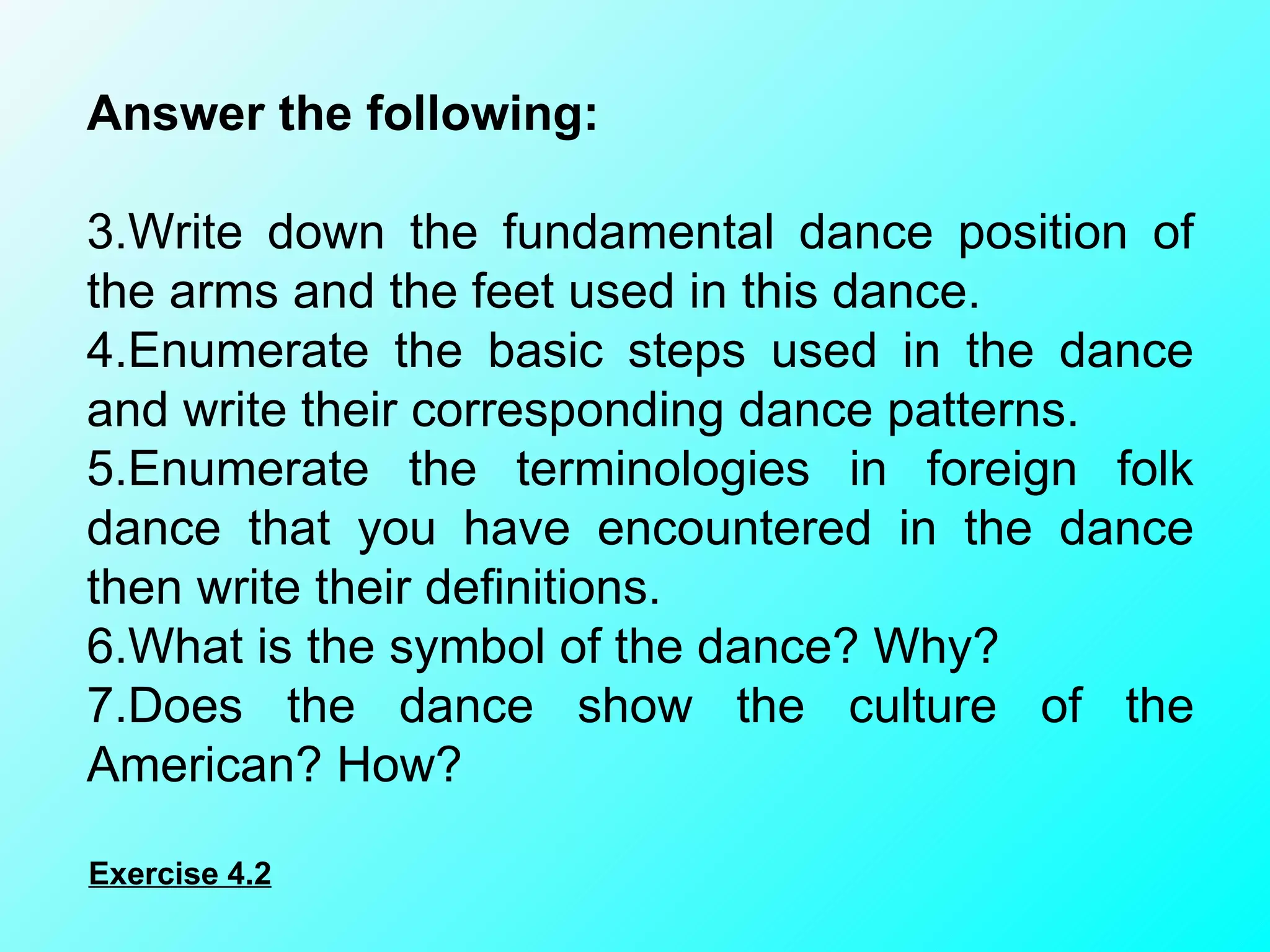 Answer the following:    Write down the fundamental dance position of the arms and the feet used in this dance. Enumerate the basic steps used in the dance and write their corresponding dance patterns. Enumerate the terminologies in foreign folk dance that you have encountered in the dance then write their definitions. What is the symbol of the dance? Why? Does the dance show the culture of the American? How? Exercise 4.2 