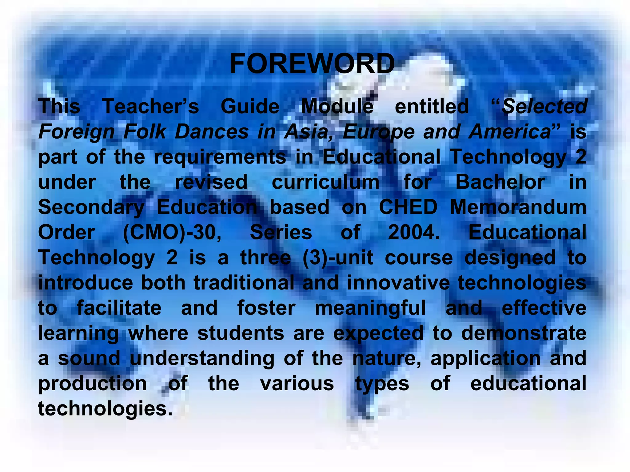 FOREWORD This Teacher’s Guide Module entitled “ Selected Foreign Folk Dances in Asia, Europe and America ” is part of the requirements in Educational Technology 2 under the revised curriculum for Bachelor in Secondary Education based on CHED Memorandum Order (CMO)-30, Series of 2004. Educational Technology 2 is a three (3)-unit course designed to introduce both traditional and innovative technologies to facilitate and foster meaningful and effective learning where students are expected to demonstrate a sound understanding of the nature, application and production of the various types of educational technologies. 