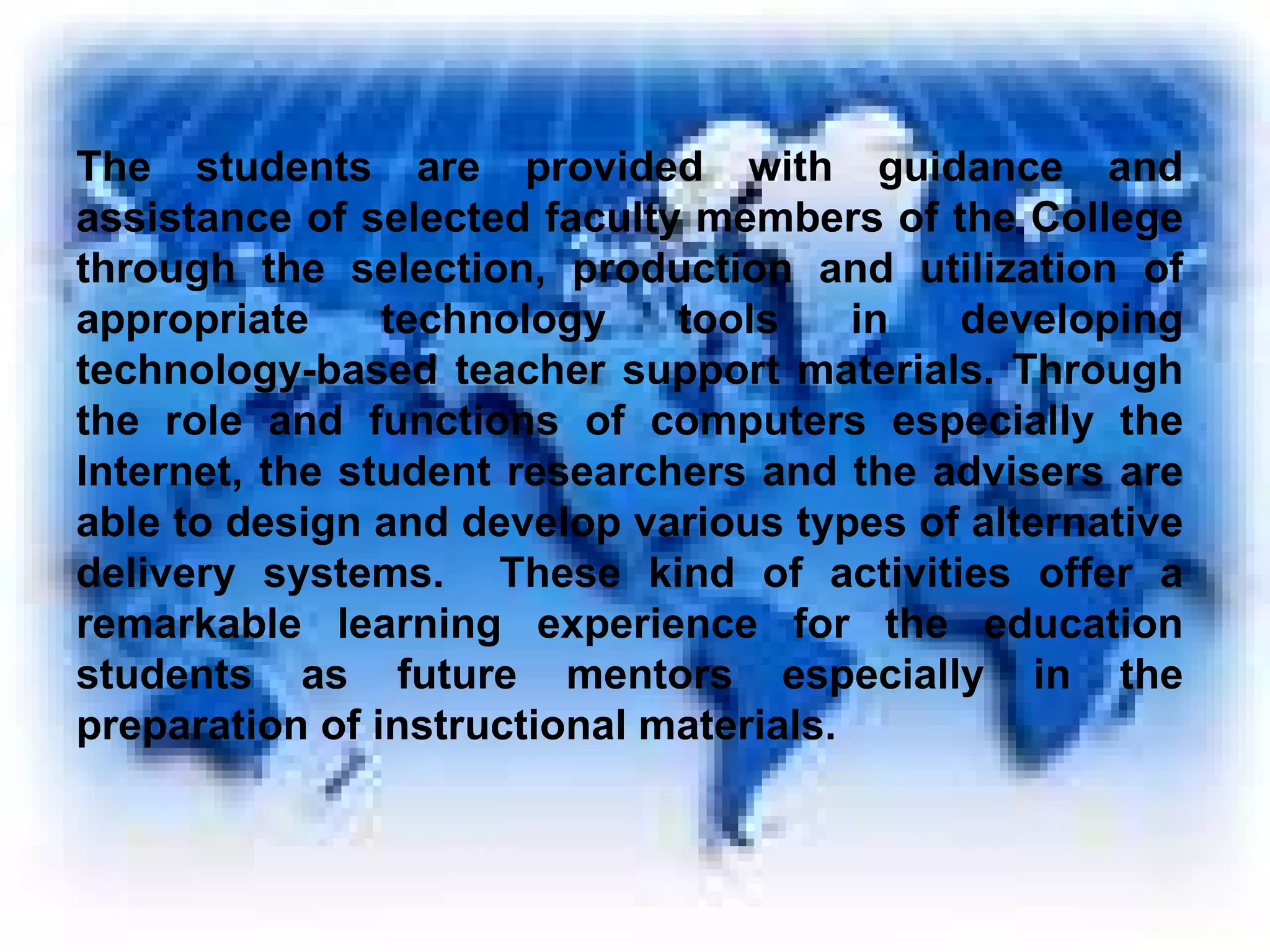 The students are provided with guidance and assistance of selected faculty members of the College through the selection, production and utilization of appropriate technology tools in developing technology-based teacher support materials. Through the role and functions of computers especially the Internet, the student researchers and the advisers are able to design and develop various types of alternative delivery systems.  These kind of activities offer a remarkable learning experience for the education students as future mentors especially in the preparation of instructional materials. 