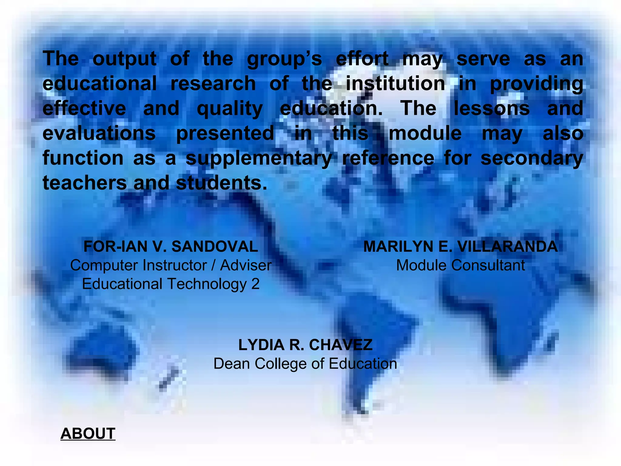 The output of the group’s effort may serve as an educational research of the institution in providing effective and quality education. The lessons and evaluations presented in this module may also function as a supplementary reference for secondary teachers and students. FOR-IAN V. SANDOVAL Computer Instructor / Adviser Educational Technology 2 MARILYN E. VILLARANDA Module Consultant LYDIA R. CHAVEZ Dean College of Education ABOUT 