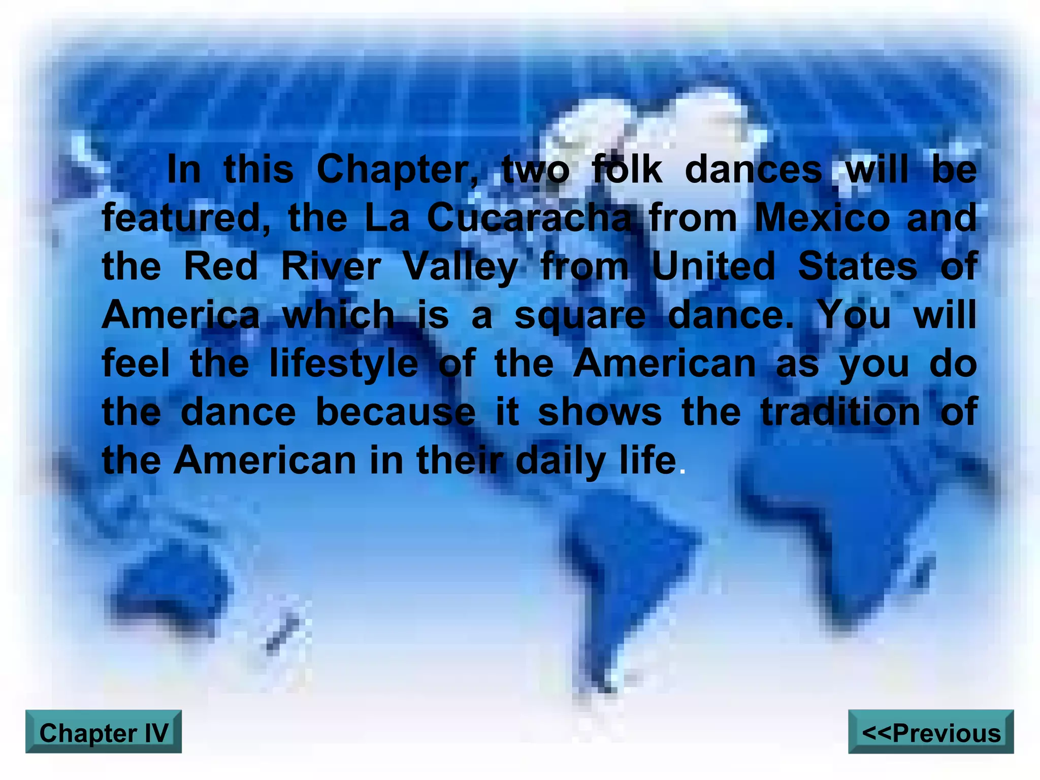 In this Chapter, two folk dances will be featured, the La Cucaracha from Mexico and the Red River Valley from United States of America which is a square dance. You will feel the lifestyle of the American as you do the dance because it shows the tradition of the American in their daily life .  <<Previous Chapter IV 