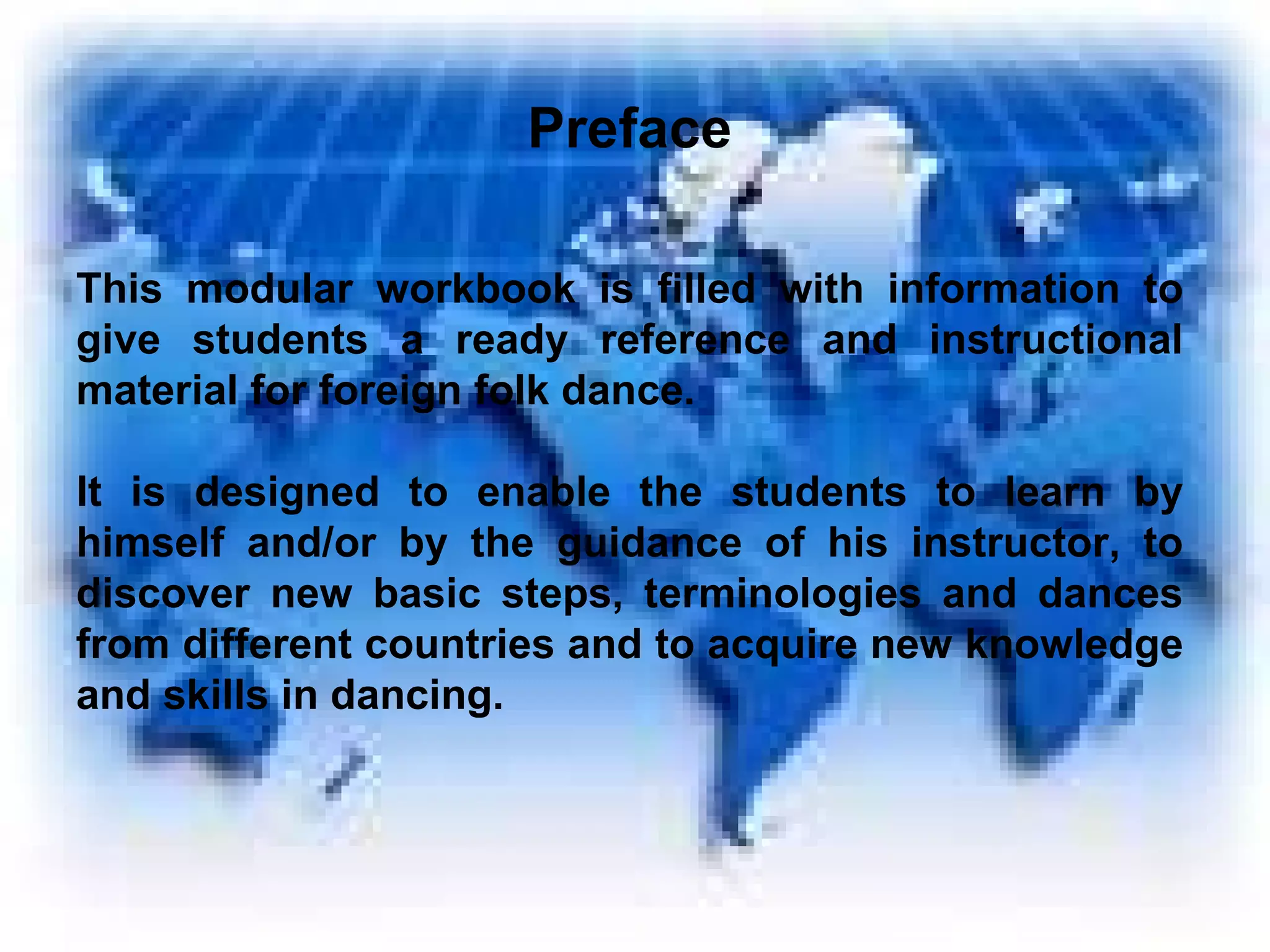 This modular workbook is filled with information to give students a ready reference and instructional material for foreign folk dance.   It is designed to enable the students to learn by himself and/or by the guidance of his instructor, to discover new basic steps, terminologies and dances from different countries and to acquire new knowledge and skills in dancing. Preface 