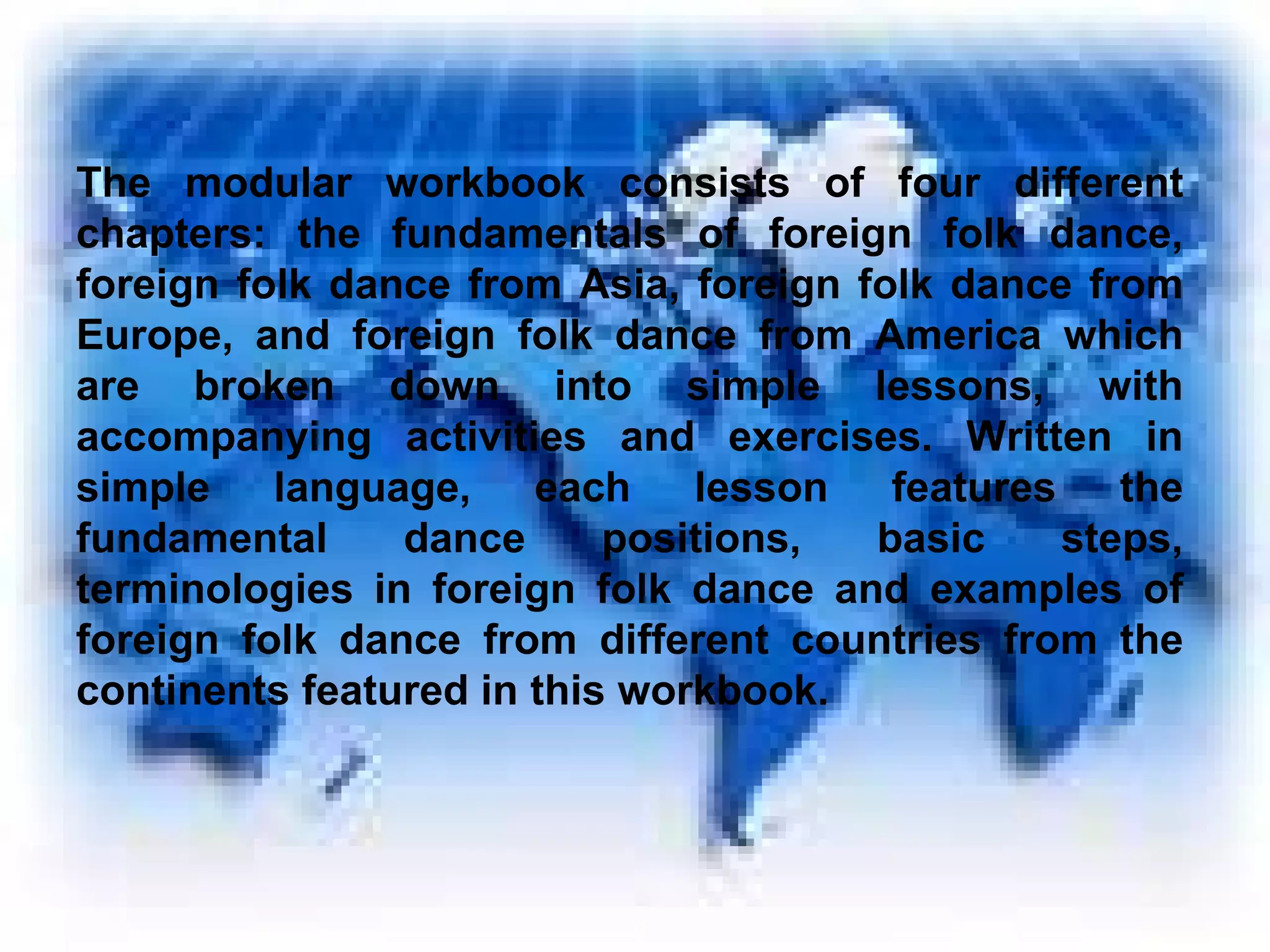 The modular workbook consists of four different chapters: the fundamentals of foreign folk dance, foreign folk dance from Asia, foreign folk dance from Europe, and foreign folk dance from America which are broken down into simple lessons, with accompanying activities and exercises. Written in simple language, each lesson features the fundamental dance positions, basic steps, terminologies in foreign folk dance and examples of foreign folk dance from different countries from the continents featured in this workbook. 