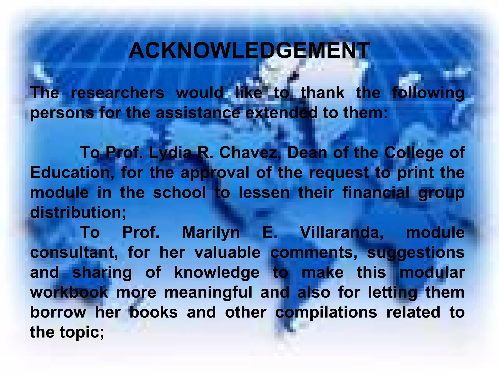 The researchers would like to thank the following persons for the assistance extended to them: To Prof. Lydia R. Chavez, Dean of the College of Education, for the approval of the request to print the module in the school to lessen their financial group distribution; To Prof. Marilyn E. Villaranda, module consultant, for her valuable comments, suggestions and sharing of knowledge to make this modular workbook more meaningful and also for letting them borrow her books and other compilations related to the topic; ACKNOWLEDGEMENT 