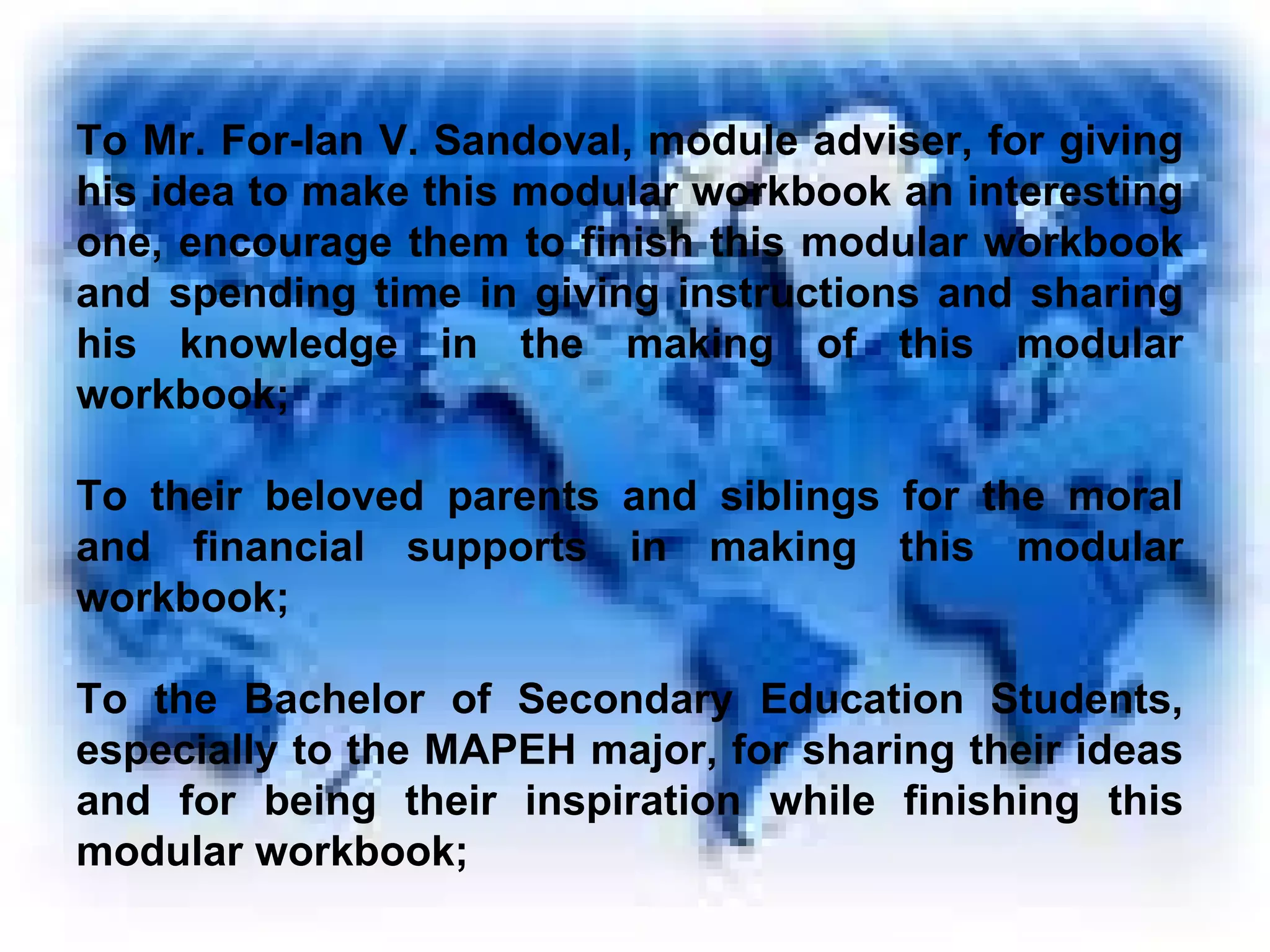 To Mr. For-Ian V. Sandoval, module adviser, for giving his idea to make this modular workbook an interesting one, encourage them to finish this modular workbook and spending time in giving instructions and sharing his knowledge in the making of this modular workbook; To their beloved parents and siblings for the moral and financial supports in making this modular workbook; To the Bachelor of Secondary Education Students, especially to the MAPEH major, for sharing their ideas and for being their inspiration while finishing this modular workbook; 