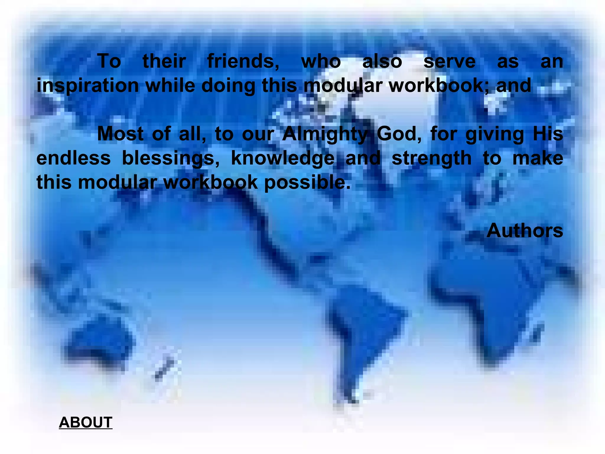 To their friends, who also serve as an inspiration while doing this modular workbook; and Most of all, to our Almighty God, for giving His endless blessings, knowledge and strength to make this modular workbook possible.   Authors ABOUT 