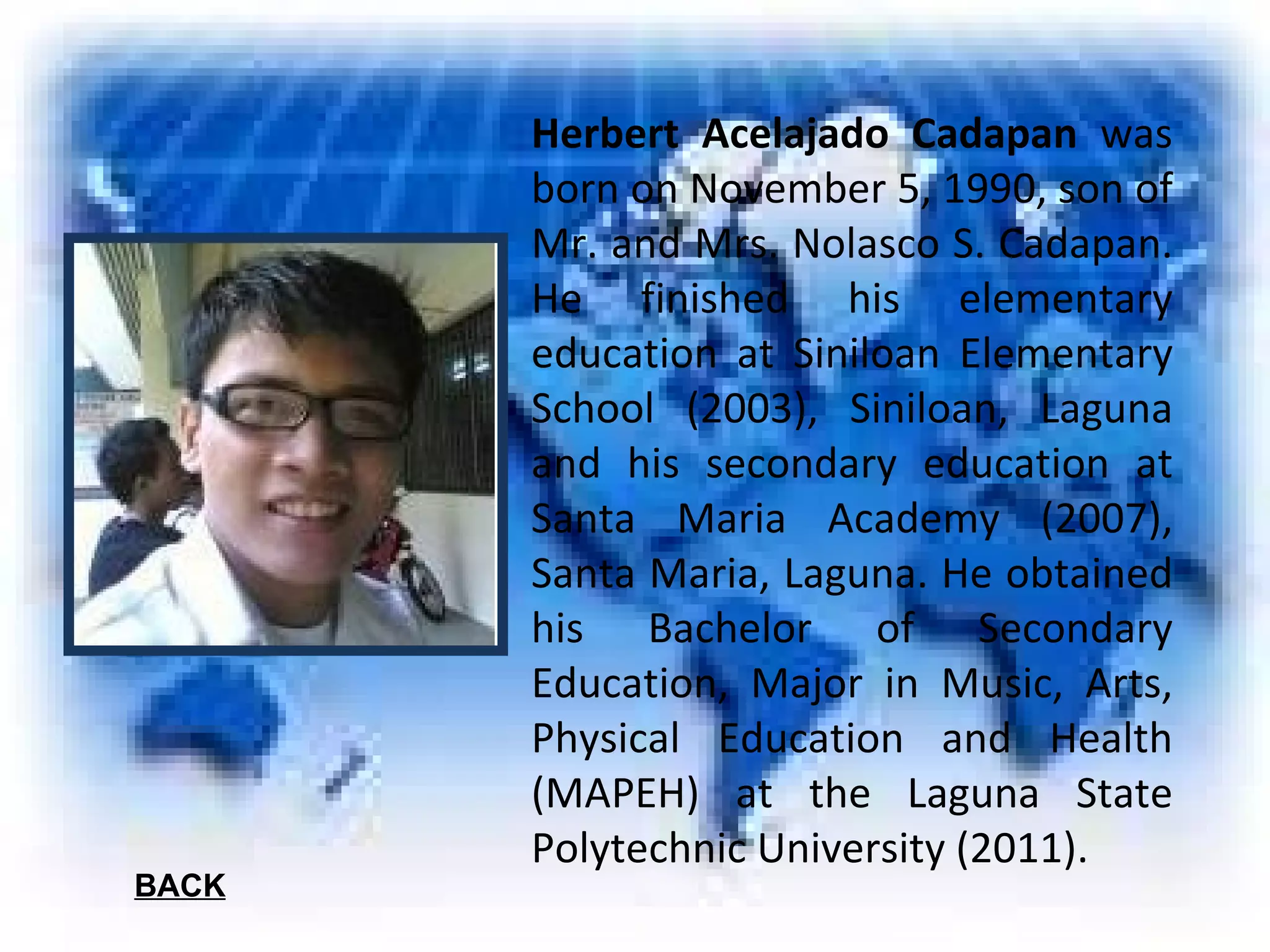 Herbert Acelajado Cadapan  was born on November 5, 1990, son of Mr. and Mrs. Nolasco S. Cadapan. He finished his elementary education at Siniloan Elementary School (2003), Siniloan, Laguna and his secondary education at Santa Maria Academy (2007), Santa Maria, Laguna. He obtained his Bachelor of Secondary Education, Major in Music, Arts, Physical Education and Health (MAPEH) at the Laguna State Polytechnic University (2011). BACK 