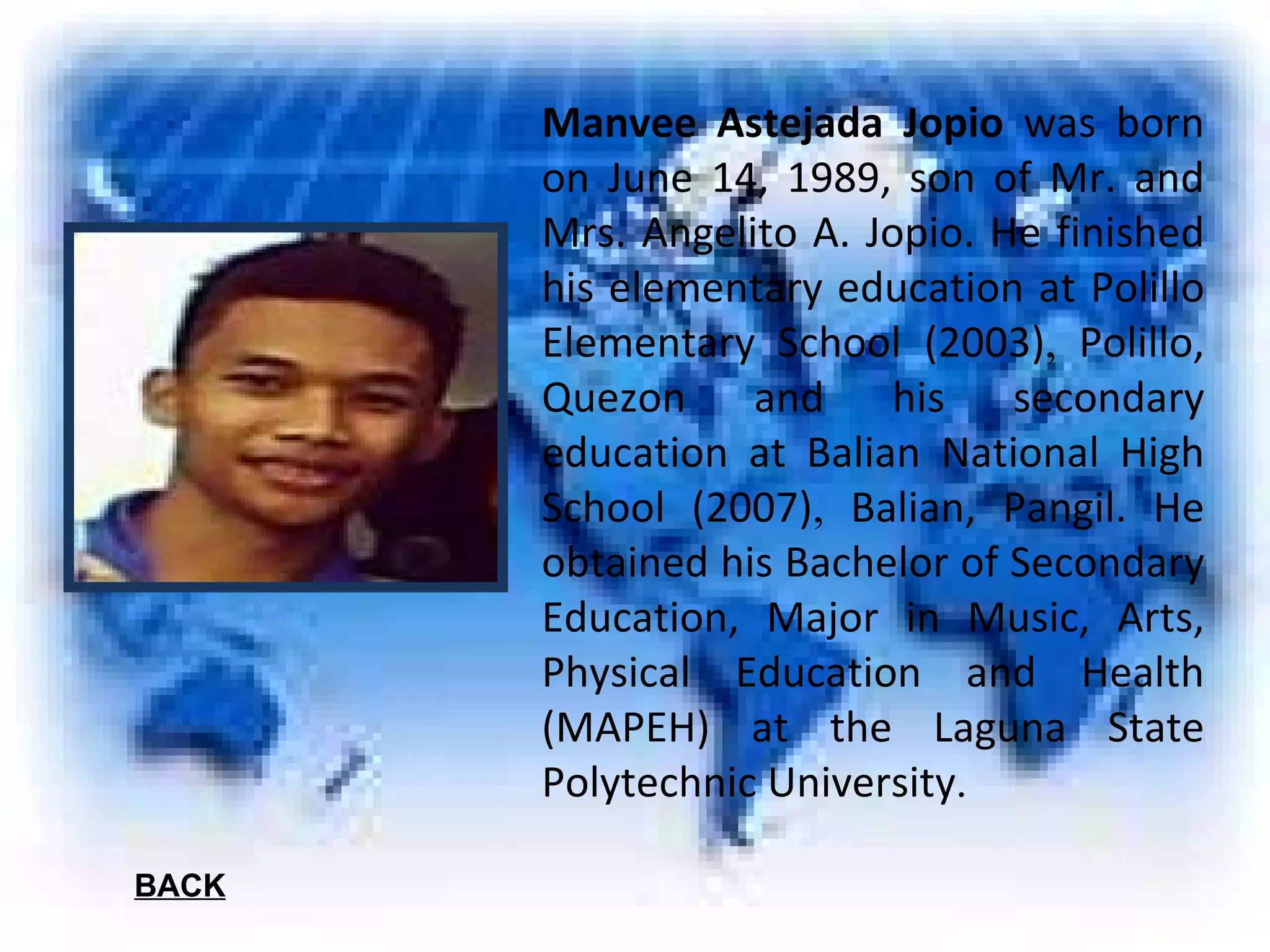 Manvee Astejada Jopio  was born on June 14, 1989, son of Mr. and Mrs. Angelito A. Jopio. He finished his elementary education at Polillo Elementary School (2003) ,  Polillo, Quezon and his secondary education at Balian National High School (2007) ,  Balian, Pangil. He obtained his Bachelor of Secondary Education, Major in Music, Arts, Physical Education and Health (MAPEH) at the Laguna State Polytechnic University . BACK 