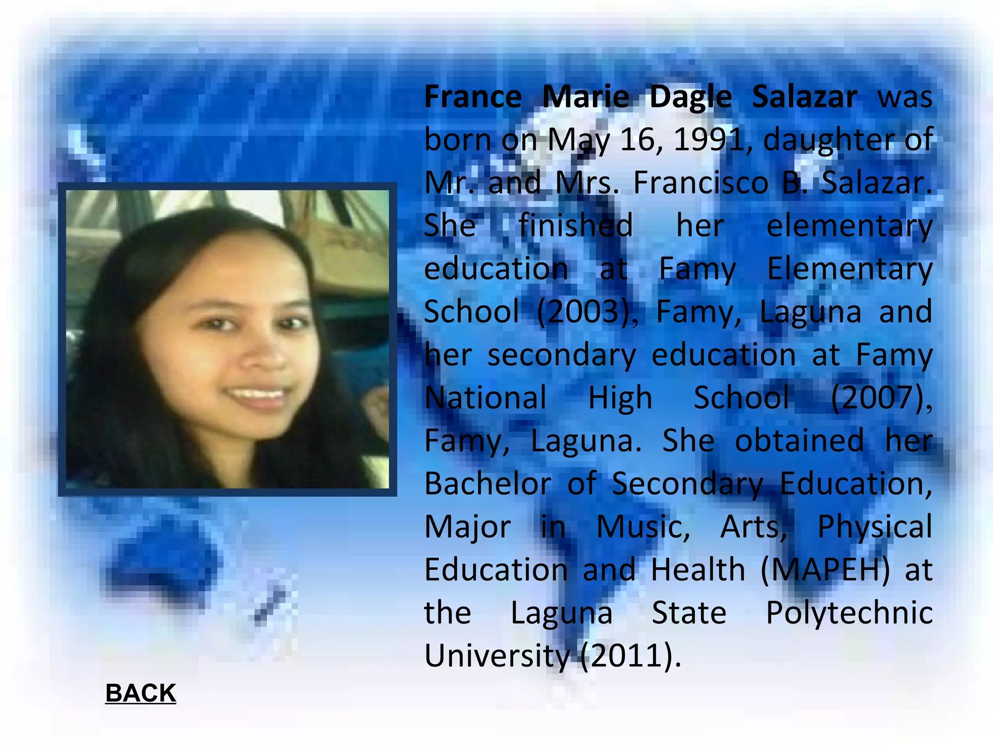 France Marie Dagle Salazar  was born on May 16, 1991, daughter of Mr. and Mrs. Francisco B. Salazar. She finished her elementary education at Famy Elementary School (2003) ,  Famy, Laguna and her secondary education at Famy National High School (2007) ,  Famy, Laguna. She obtained her Bachelor of Secondary Education, Major in Music, Arts, Physical Education and Health (MAPEH) at the Laguna State Polytechnic University (2011). BACK 